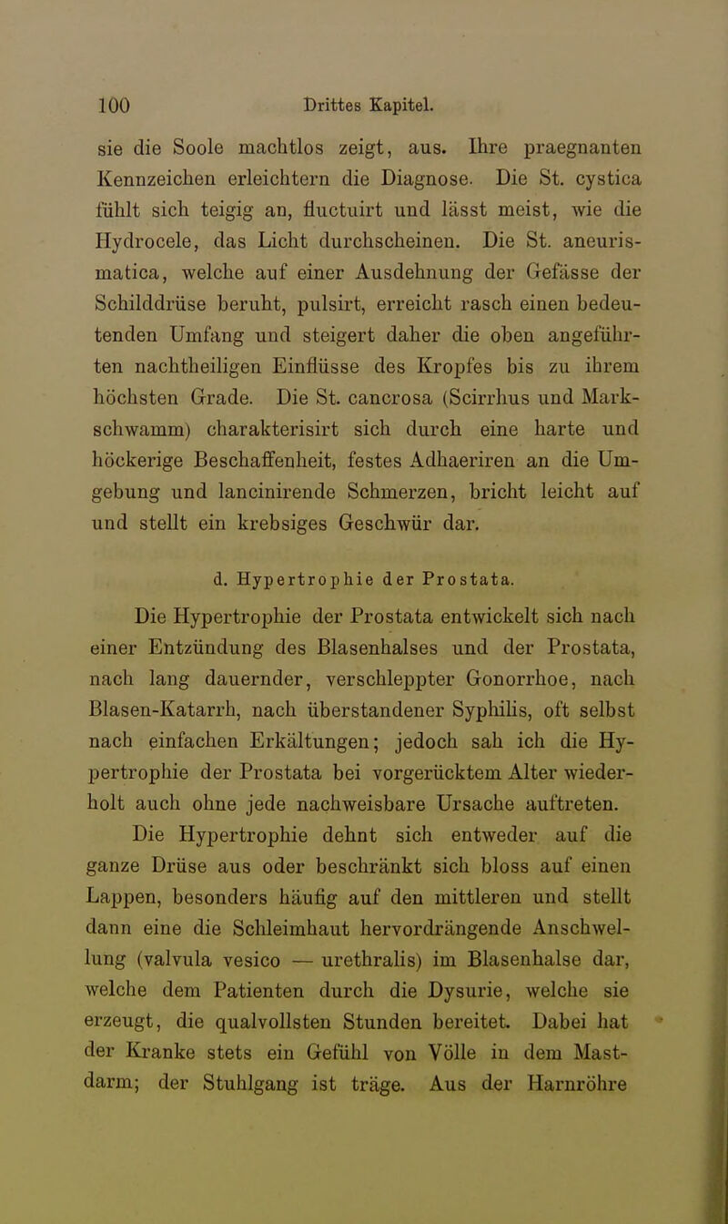 sie die Soole machtlos zeigt, aus. Ihre praegnanten Kennzeichen erleichtern die Diagnose. Die St. cystica fühlt sich teigig an, fluctuirt und lässt meist, wie die Hydrocele, das Licht durchscheinen. Die St. aneuris- matica, welche auf einer Ausdehnung der Gefässe der Schilddrüse beruht, pulsirt, erreicht rasch einen bedeu- tenden Umfang und steigert daher die oben angeführ- ten nachtheiligen Einflüsse des Kropfes bis zu ihrem höchsten Grade. Die St. cancrosa (Scirrhus und Mark- schwamm) charakterisirt sich durch eine harte und höckerige Beschaffenheit, festes Adhaeriren an die Um- gebung und lancinirende Schmerzen, bricht leicht auf und stellt ein krebsiges Geschwür dar. d. Hypertrophie der Prostata. Die Hypertrophie der Prostata entwickelt sich nach einer Entzündung des Blasenhalses und der Prostata, nach lang dauernder, verschleppter Gonorrhoe, nach Blasen-Katarrh, nach überstandener Syphilis, oft selbst nach einfachen Erkältungen; jedoch sah ich die Hy- pertrophie der Prostata bei vorgerücktem Alter wieder- holt auch ohne jede nachweisbare Ursache auftreten. Die Hypertrophie dehnt sich entweder auf die ganze Drüse aus oder beschränkt sich bloss auf einen Lappen, besonders häufig auf den mittleren und stellt dann eine die Schleimhaut hervordrängende Anschwel- lung (valvula vesico — urethralis) im Blasenhalse dar, welche dem Patienten durch die Dysurie, welche sie erzeugt, die qualvollsten Stunden bereitet Dabei hat der Kranke stets ein Gefühl von Völle in dem Mast- darm; der Stuhlgang ist träge. Aus der Harnröhre