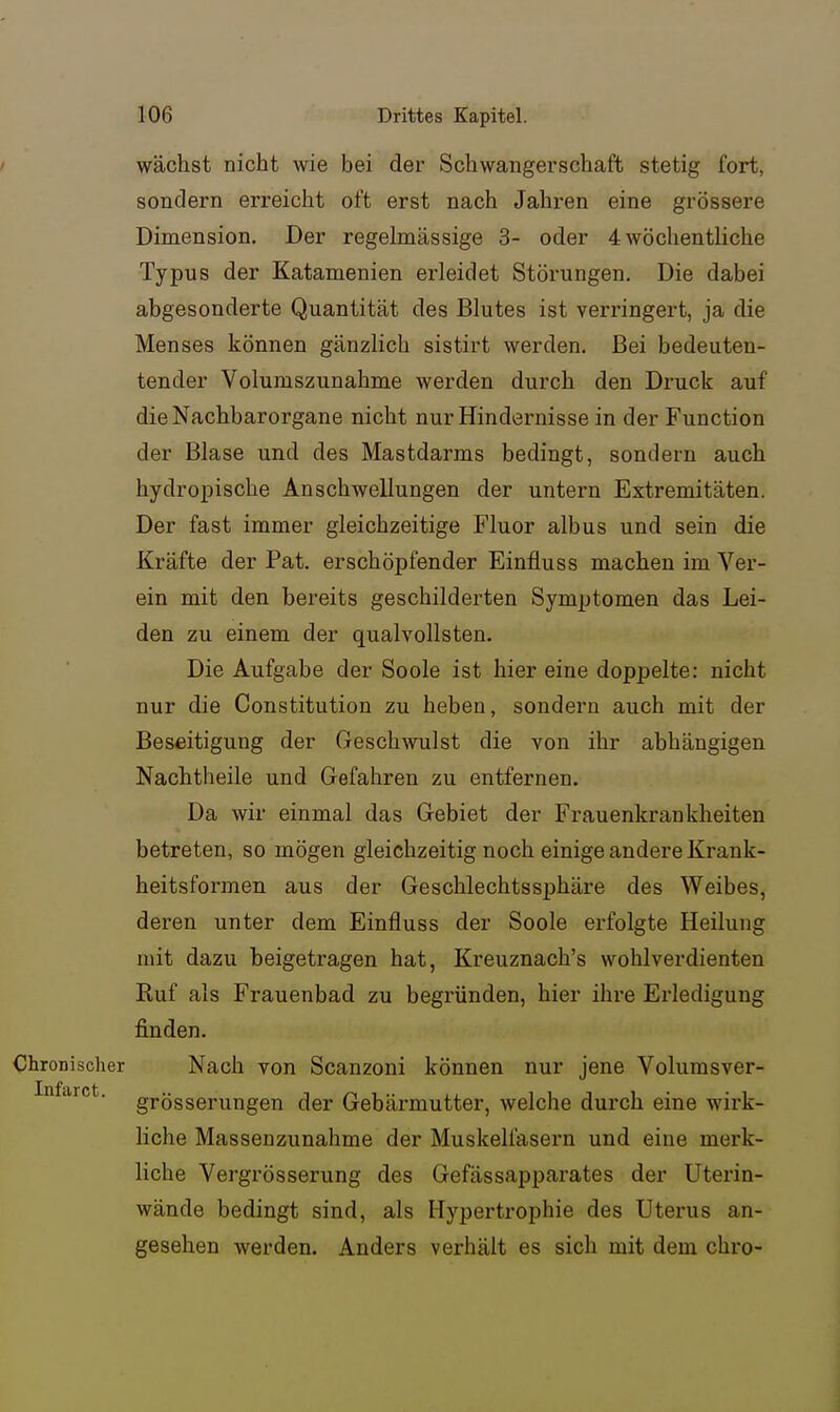 wächst nicht wie bei der Schwangerschaft stetig fort, sondern erreicht oft erst nach Jahren eine grössere Dimension. Der regelmässige 3- oder 4 wöchentliche Typus der Katamenien erleidet Störungen. Die dabei abgesonderte Quantität des Blutes ist verringert, ja die Menses können gänzlich sistirt werden. Bei bedeuten- tender Volumszunahme werden durch den Druck auf die Nachbarorgane nicht nur Hindernisse in der Function der Blase und des Mastdarms bedingt, sondern auch hydropische Anschwellungen der untern Extremitäten. Der fast immer gleichzeitige Fluor albus und sein die Kräfte der Pat. erschöpfender Einfluss machen im Ver- ein mit den bereits geschilderten Symptomen das Lei- den zu einem der qualvollsten. Die Aufgabe der Soole ist hier eine doppelte: nicht nur die Constitution zu heben, sondern auch mit der Beseitigung der Geschwulst die von ihr abhängigen Nachtheile und Gefahren zu entfernen. Da wir einmal das Gebiet der Frauenkrankheiten betreten, so mögen gleichzeitig noch einige andere Krank- heitsformen aus der Geschlechtssphäre des Weibes, deren unter dem Einfluss der Soole erfolgte Heilung mit dazu beigetragen hat, Kreuznach's wohlverdienten Ruf als Frauenbad zu begründen, hier ihre Erledigung finden. Chronischer Nach von Scanzoni können nur jene Volumsver- Infarct. grösserungen der Gebärmutter, welche durch eine wirk- liche Massenzunahme der Muskelfasern und eine merk- liche Vergrösserung des Gefässapparates der Uterin- wände bedingt sind, als Hypertrophie des Uterus an- gesehen werden. Anders verhält es sich mit dem chro-