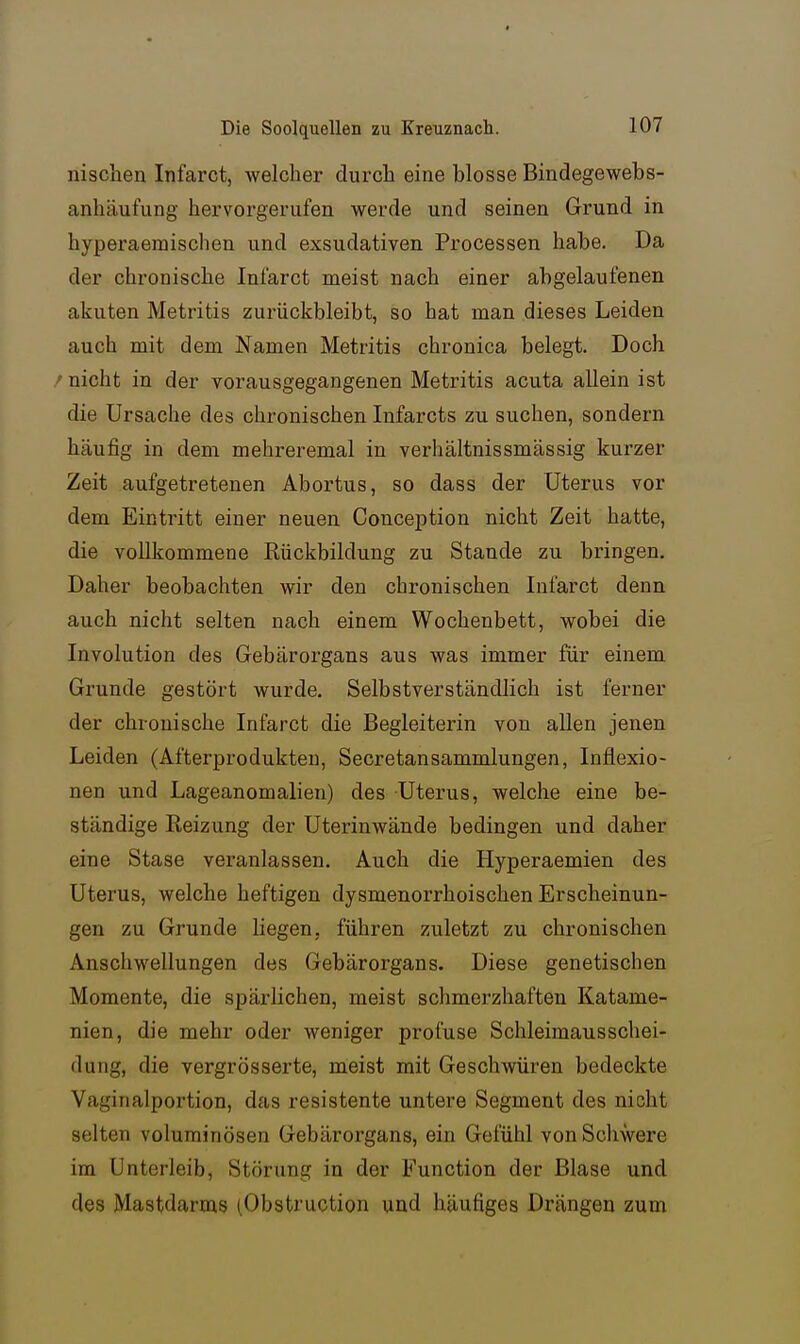 nischen Infarct, welcher durch eine blosse Bindegewebs- anhäufung hervorgerufen werde und seinen Grund in hyperaemischen und exsudativen Processen habe. Da der chronische Infarct meist nach einer abgelaufenen akuten Metritis zurückbleibt, so hat man dieses Leiden auch mit dem Namen Metritis chronica belegt. Doch /nicht in der vorausgegangenen Metritis acuta allein ist die Ursache des chronischen Infarcts zu suchen, sondern häufig in dem mehreremal in verhältnissmässig kurzer Zeit aufgetretenen Abortus, so dass der Uterus vor dem Eintritt einer neuen Conception nicht Zeit hatte, die vollkommene Rückbildung zu Stande zu bringen. Daher beobachten wir den chronischen Infarct denn auch nicht selten nach einem Wochenbett, wobei die Involution des Gebärorgans aus was immer für einem Grunde gestört wurde. Selbstverständlich ist ferner der chronische Infarct die Begleiterin von allen jenen Leiden (Afterprodukteu, Secretansammlungen, Inflexio- nen und Lageanomalien) des Uterus, welche eine be- ständige Reizung der Uterinwände bedingen und daher eine Stase veranlassen. Auch die Hyperaemien des Uterus, welche heftigen dysmenorrhoischen Erscheinun- gen zu Grunde Liegen, führen zuletzt zu chronischen Anschwellungen des Gebärorgans. Diese genetischen Momente, die spärlichen, meist schmerzhaften Katame- nien, die mehr oder weniger profuse Schleimausschei- dung, die vergrösserte, meist mit Geschwüren bedeckte Vaginalportion, das resistente untere Segment des nicht selten voluminösen Gebärorgans, ein Gefühl von Schwere im Unterleib, Störung in der Function der Blase und des Mastdarms (.Obstruction und häufiges Drängen zum