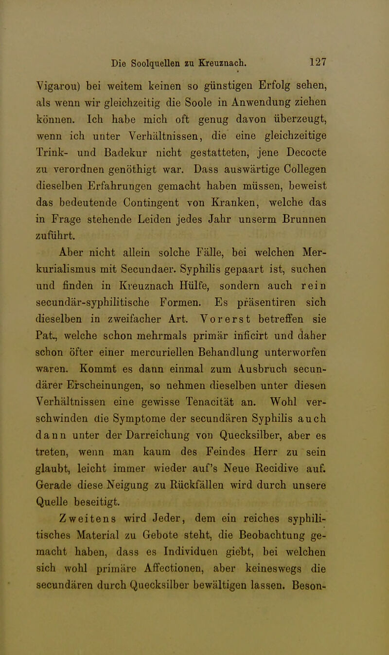 Vigarou) bei weitem keinen so günstigen Erfolg sehen, als wenn wir gleichzeitig die Soole in Anwendung ziehen können. Ich habe mich oft genug davon überzeugt, wenn ich unter Verhältnissen, die eine gleichzeitige Trink- und Badekur nicht gestatteten, jene Decocte zu verordnen genöthigt war. Dass auswärtige Collegen dieselben Erfahrungen gemacht haben müssen, beweist das bedeutende Contingent von Kranken, welche das in Frage stehende Leiden jedes Jahr unserm Brunnen zuführt. Aber nicht allein solche Fälle, bei welchen Mer- kurialismus mit Secundaer. Syphilis gepaart ist, suchen und finden in Kreuznach Hülfe, sondern auch rein secundär-syphilitische Formen. Es präsentiren sich dieselben in zweifacher Art. Vorerst betreffen sie Pat., welche schon mehrmals primär inficirt und daher schon öfter einer mercuriellen Behandlung unterworfen waren. Kommt es dann einmal zum Ausbruch secun- därer Erscheinungen, so nehmen dieselben unter diesen Verhältnissen eine gewisse Tenacität an. Wohl ver- schwinden die Symptome der secundären Syphilis auch dann unter der Darreichung von Quecksilber, aber es treten, wenn man kaum des Feindes Herr zu sein glaubt, leicht immer wieder auf's Neue Recidive auf. Gerade diese Neigung zu Rückfällen wird durch unsere Quelle beseitigt. Zweitens wird Jeder, dem ein reiches syphili- tisches Material zu Gebote steht, die Beobachtung ge- macht haben, dass es Individuen giebt, bei welchen sich wohl primäre Affectionen, aber keineswegs die secundären durch Quecksilber bewältigen lassen. Besen-