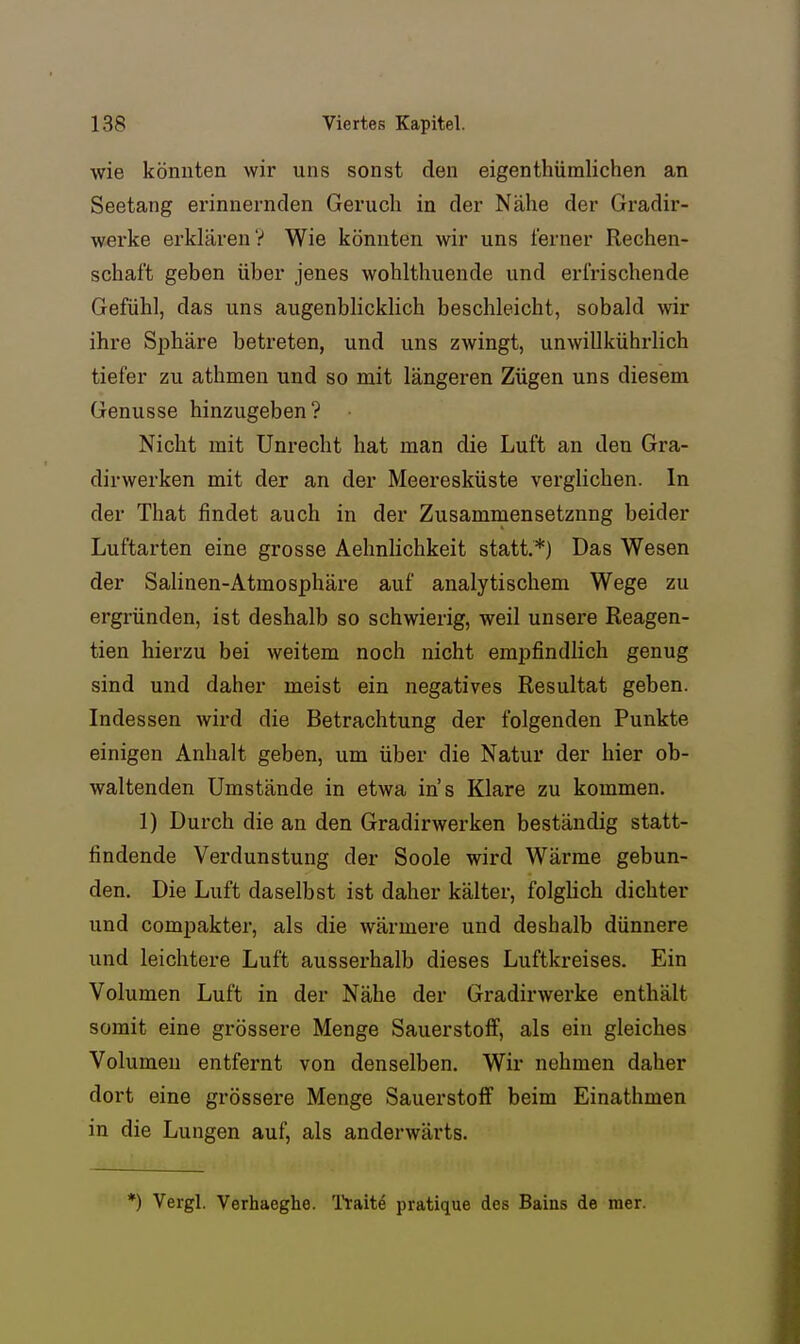 wie könnten wir uns sonst den eigenthümlichen an Seetang erinnernden Geruch in der Nähe der Gradir- werke erklären? Wie könnten wir uns ferner Rechen- schaft geben über jenes wohlthuende und erfrischende Gefühl, das uns augenblickUch beschleicht, sobald wir ihre Sphäre betreten, und uns zwingt, unwillkührlich tiefer zu athmen und so mit längeren Zügen uns diesem Genüsse hinzugeben? Nicht mit Unrecht hat man die Luft an den Gra- dirwerken mit der an der Meeresküste verglichen. In der That findet auch in der Zusamniensetznng beider Luftarten eine grosse Aehnlichkeit statt,*) Das Wesen der Salinen-Atmosphäre auf analytischem Wege zu ergründen, ist deshalb so schwierig, weil unsere Reagen- tien hierzu bei weitem noch nicht empfindlich genug sind und daher meist ein negatives Resultat geben. Indessen wird die Betrachtung der folgenden Punkte einigen Anhalt geben, um über die Natur der hier ob- waltenden Umstände in etwa ins Klare zu kommen. 1) Durch die an den Gradirwerken beständig statt- findende Verdunstung der Soole wird Wärme gebun- den. Die Luft daselbst ist daher kälter, folgüch dichter und compakter, als die wärmere und deshalb dünnere und leichtere Luft ausserhalb dieses Luftkreises. Ein Volumen Luft in der Nähe der Gradirwerke enthält somit eine grössere Menge Sauerstoff, als ein gleiches Volumen entfernt von denselben. Wir nehmen daher dort eine grössere Menge Sauerstoff beim Einathmen in die Lungen auf, als anderwärts. *) Vergl. Verhaeghe. l'l-aite pratique des Baias de raer.