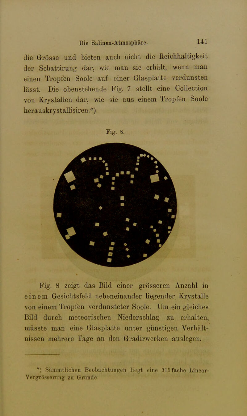 die Grösse und bieten auch nicht die Reichhaltigkeit der Schattirung dar, wie man sie erhält, wenn man einen Tropfen Soole auf einer Glasplatte verdunsten lässt. Die obenstehende Fig. 7 stellt eine Collection von Krystallen dar, wie sie aus einem Tropfen Soole herau skry s talli sir en. *) Fig. 8. Fig. 8 zeigt das Bild einer grösseren Anzahl in einem Gesichtsfeld nebeneinander liegender Ki*ystalle von einem Ti^opfen verdunsteter Soole. Um ein gleiches Bild durch meteorischen Niederschlag zu erhalten, müsste man eine Glasplatte unter günstigen Verhält- nissen mehrere Tage an den Gradirwerken auslogen. *) Sämmtlichen Beobachtungen liegt eine 3J 5 fache Linear- Vergrösiäerung zu Grunde.