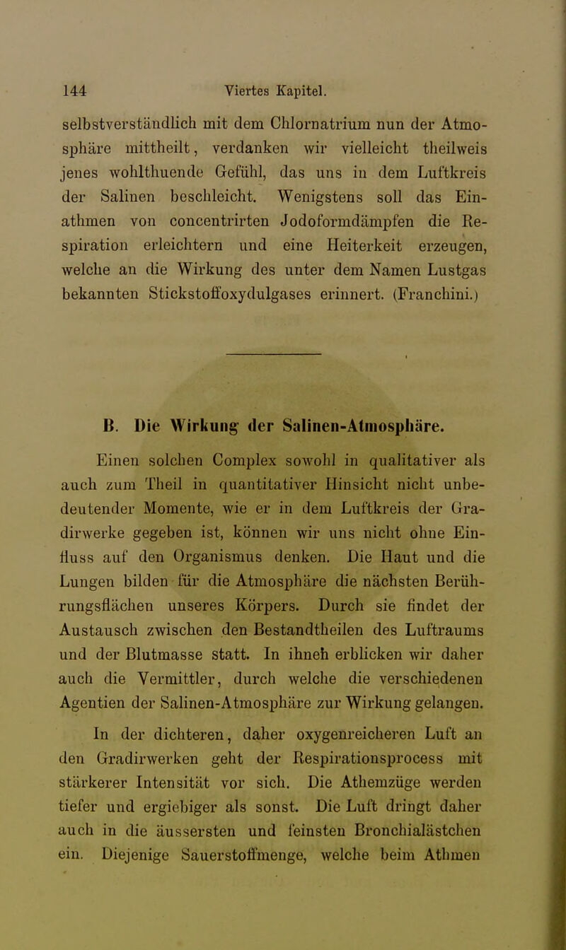 selbstverständlich mit dem Chlornatrium nun der Atmo- sphäre mittheilt, verdanken wir vielleicht theilweis jenes wohlthuende Gefühl, das uns in dem Luftkreis der Salinen beschleicht. Wenigstens soll das Ein- athmen von concentrirten Jodoformdämpfen die Re- spiration erleichtern und eine Heiterkeit erzeugen, welche an die Wirkung des unter dem Namen Lustgas bekannten Stickstolfoxydulgases erinnert. (Franchini.) B. Die Wirkung der Salinen-Atmosphäre. Einen solchen Complex sowohl in qualitativer als auch zum Theil in quantitativer Hinsicht nicht unbe- deutender Momente, wie er in dem Lui'tkreis der Gra- dirwerke gegeben ist, können wir uns nicht ohne Ein- lluss auf den Organismus denken. Die Haut und die Lungen bilden für die Atmosphäre die nächsten Berüh- rungsflächen unseres Körpers. Durch sie findet der Austausch zwischen den Bestandtheilen des Luftraums und der Blutmasse statt. In ihneh erblicken wir daher auch die Vermittler, durch welche die verschiedenen Agentien der Salinen-Atmosphäre zur Wirkung gelangen. In der dichteren, daher oxygenreicheren Luft an den Gradirwerken geht der Respirationsprocess mit stärkerer Intensität vor sich. Die Athemzüge werden tiefer und ergiebiger als sonst. Die Luft dringt daher auch in die äussersten und feinsten Bi'onchialästchen ein. Diejenige SauerstoÜ'menge, welche beim Athmen