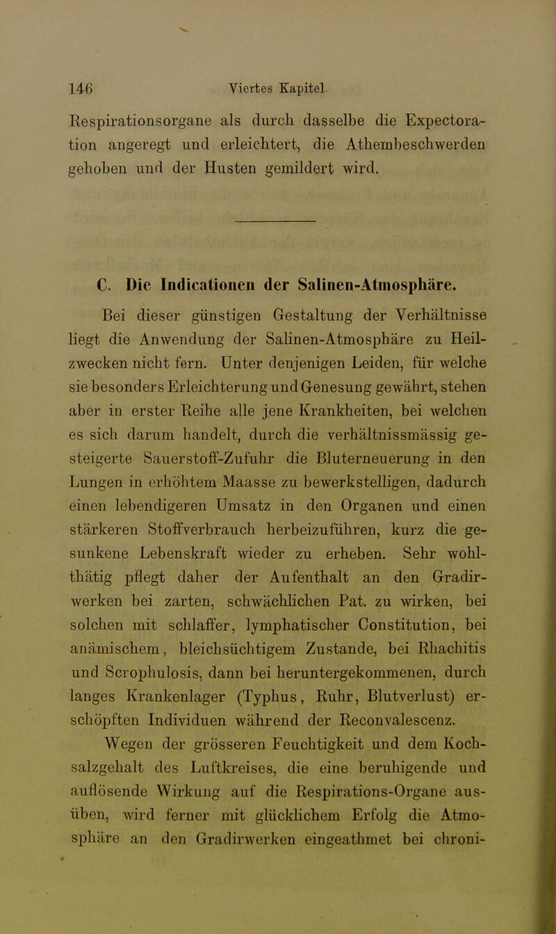 Respirationsorgane als diirch dasselbe die Expectora- tion angeregt und erleichtert, die Athembeschwerden gehoben und der Husten gemildert wird. C. Die Indicatioiicn der Salinen-Atmosphäre. Bei dieser günstigen Gestaltung der Verhältnisse liegt die Anwendung der Salinen-Atmosphäre zu Heil- zwecken nicht fern. Unter denjenigen Leiden, für welche sie besonders Erleichterung und Genesung gewährt, stehen aber in erster Keihe alle jene Krankheiten, bei welchen es sich darum handelt, durch die verhältnissmässig ge- steigerte Sauerstoff-Zufuhr die Bluterneuerung in den Lungen in erhöhtem Maasse zu bewerkstelligen, dadurch einen lebendigeren Umsatz in den Organen und einen stärkereu Stoffverbrauch herbeizuführen, kurz die ge- sunkene Lebenskraft wieder zu erheben. Sehr wohl- thätig pflegt daher der Aufenthalt an den Gradir- werken bei zarten, schwächhchen Pat. zu wix'ken, bei solchen mit schlaffer, lymphatischer Constitution, bei anämischem, bleich süchtigem Zustande, bei Rhachitis und Scrophulosis, dann bei heruntergekommenen, durch langes Krankenlager (Typhus, Ruhr, Blutverlust) er- schöpften Individuen während der Reconvalescenz. Wegen der grösseren Feuchtigkeit und dem Koch- salzgehalt des Luftkreises, die eine beruhigende und auflösende Wirkung auf die Respirations-Organe aus- üben, wird ferner mit glücklichem Erfolg die Atmo- sphäre an den Gradirwerken eingeathmet bei chroni-