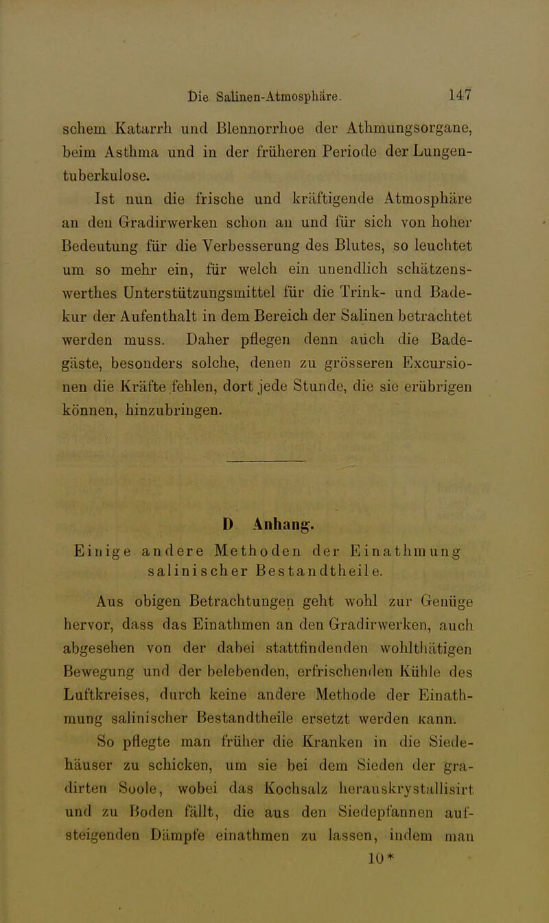 schem Katarrh und Blennorrhoe der Athmungsorgane, beim Asthma und in der früheren Periode der Lungen- tuberkulose. Ist nun die frische und kräftigende Atmosphäre an den Gradirwerken schon au und für sich von hoher Bedeutung für die Verbesserung des Blutes, so leuchtet um so mehr ein, für welch ein unendlich schätzens- werthes Unterstützungsmittel für die Trink- und Bade- kur der Aufenthalt in dem Bereich der Salinen betrachtet werden muss. Daher pflegen denn auch die Bade- gäste, besonders solche, denen zu grösseren Excursio- nen die Kräfte fehlen, dort jede Stunde, die sie erübrigen können, hinzubringen. D Anhang'. Einige andere Methoden der Einathmung salinischer Bestandtheile. Aus obigen Betrachtungen geht wohl zur Genüge hervor, dass das Einathmen an den Gradirwerken, auch abgesehen von der dabei stattfindenden wohlthätigen Bewegung und der belebenden, erfrischenden Kühle des Luftkreises, durch keine andere Methode der Einath- mung salinischer Bestandtheile ersetzt werden Kann. So pflegte man früher die Kranken in die Siede- häuser zu schicken, um sie bei dem Sieden der gra- dirten Soole, wobei das Kochsalz herauskrystullisirt und zu Boden fällt, die aus den Siedepfannen auf- steigenden Dämpfe einathmen zu lassen, indem mau 10*
