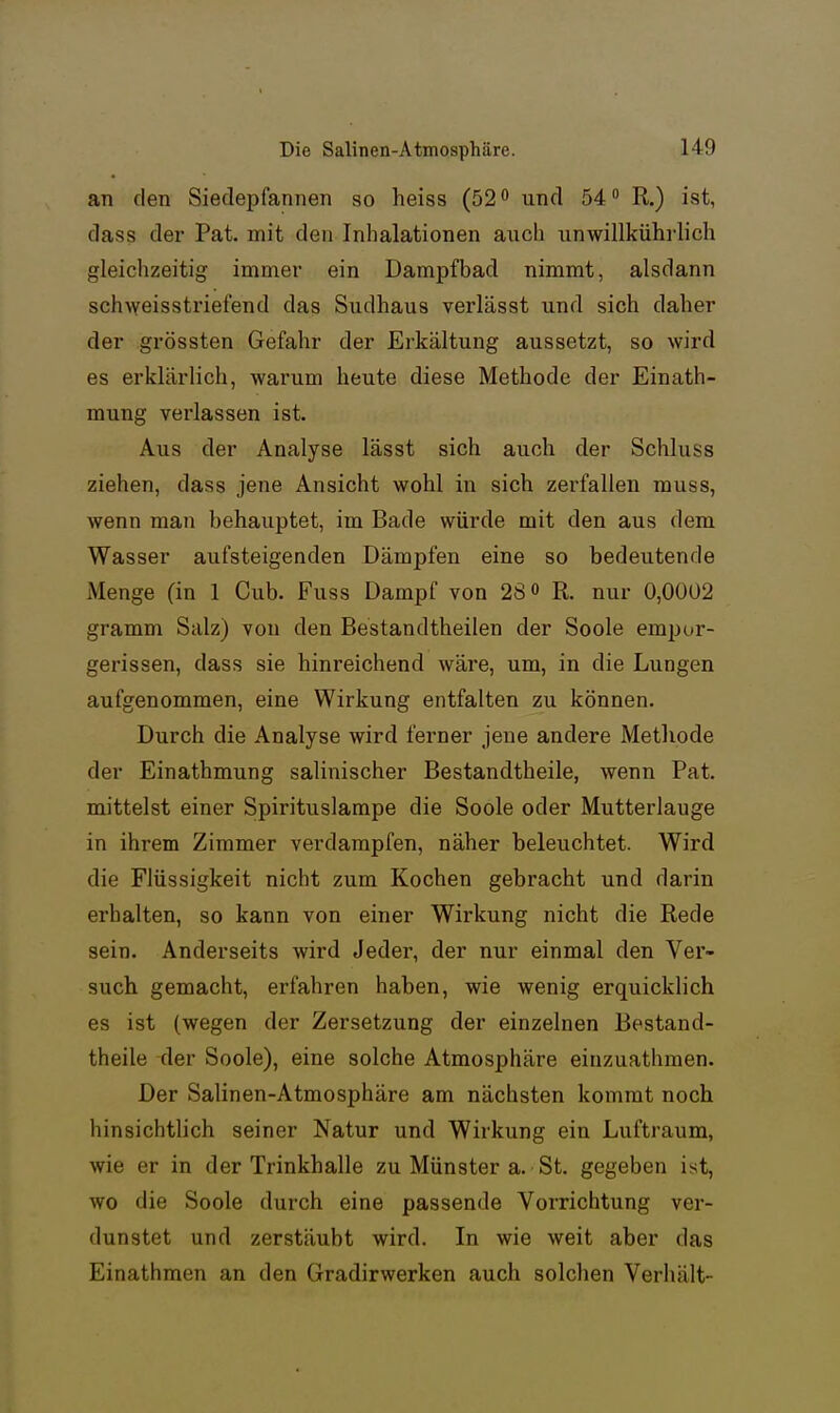 an den Siedepfannen so heiss (52 und 54 R.) ist, dass der Pat. mit den Inhalationen auch unwillkührlich gleichzeitig immer ein Dampfbad nimmt, alsdann schweisstriefend das Sudhaus verlässt und sich daher der grössten Gefahr der Erkältung aussetzt, so wird es erklärlich, warum heute diese Methode der Einath- mung verlassen ist. Aus der Analyse lässt sich auch der Schluss ziehen, dass jene Ansicht wohl in sich zerfallen muss, wenn man behauptet, im Bade würde mit den aus dem Wasser aufsteigenden Dämpfen eine so bedeutende Menge (in 1 Cub. Fuss Dampf von 28 o R. nur 0,0ÜÜ2 gramm Salz) von den Bestandtheilen der Soole empur- gerissen, dass sie hinreichend wäre, um, in die Lungen aufgenommen, eine Wirkung entfalten zu können. Durch die Analyse wird ferner jene andere Methode der Einathmung salinischer Bestandtheile, wenn Pat. mittelst einer Spirituslampe die Soole oder Mutterlauge in ihrem Zimmer verdampfen, näher beleuchtet. Wird die Flüssigkeit nicht zum Kochen gebracht und darin erhalten, so kann von einer Wirkung nicht die Rede sein. Anderseits wird Jeder, der nur einmal den Ver- such gemacht, erfahren haben, wie wenig erquicklich es ist (wegen der Zersetzung der einzelnen Bestand- theile der Soole), eine solche Atmosphäre einzuathmen. Der Salinen-Atmosphäre am nächsten kommt noch hinsichtlich seiner Natur und Wirkung ein Luftraum, wie er in der Trinkhalle zu Münster a. St. gegeben ist, wo die Soole durch eine passende Vorrichtung ver- dunstet und zerstäubt wird. In wie weit aber das Einathraen an den Gradirwerken auch solchen Verhält-