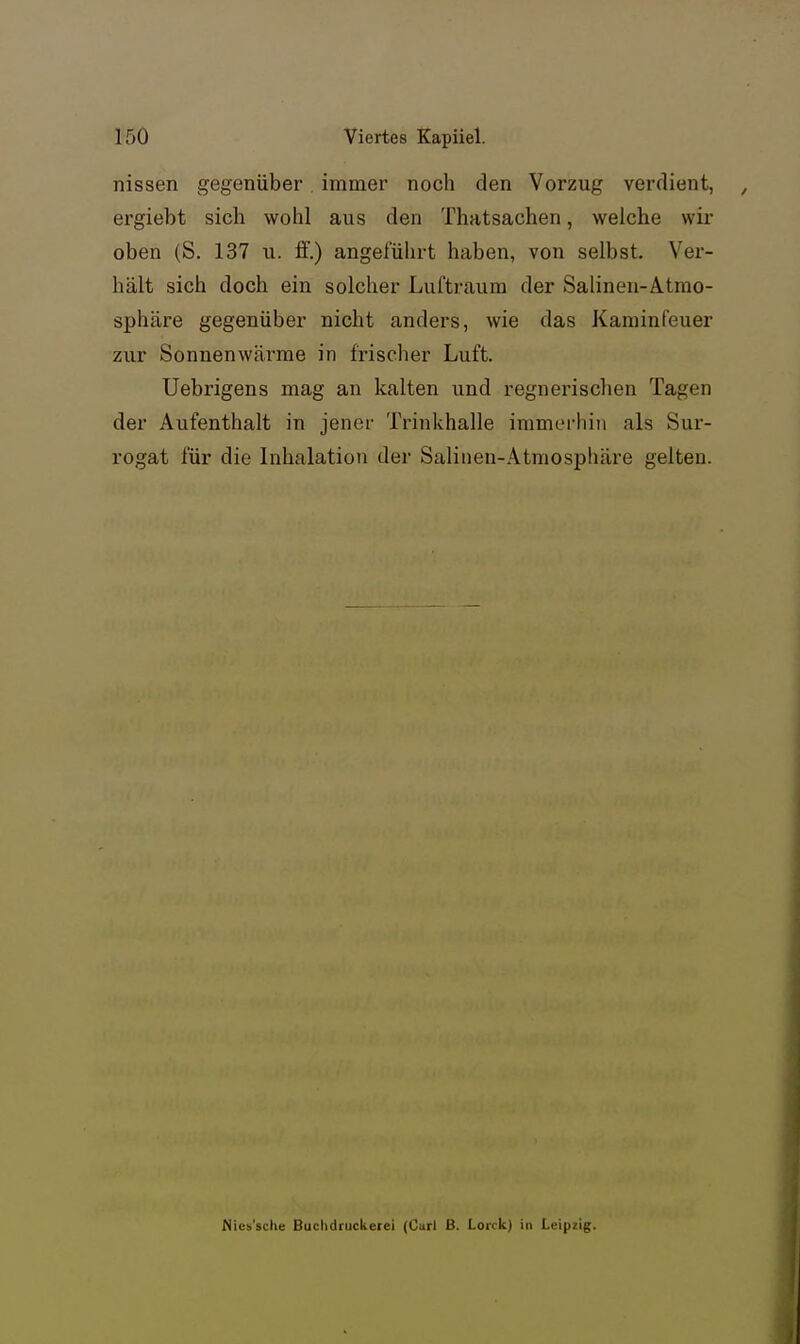 nissen gegenüber immer noch den Vorzug verdient, ergiebt sieb wohl aus den Thatsachen, welche wir oben (S. 137 u. ff.) angeführt haben, von selbst. Ver- hält sich doch ein solcher Luftraum der Salinen-Atmo- sphäre gegenüber nicht anders, wie das Kaminfeuer zur Sonnenwärme in frisclier Luft. Uebrigens mag an kalten und regnerischen Tagen der Aufenthalt in jener Trinkhalle immerhin als Sur- rogat für die Inhalation der Salinen-Atmosphäre gelten. Nles'sche Buchdruckeiei (Curl B. Lorck) in Leipzig.