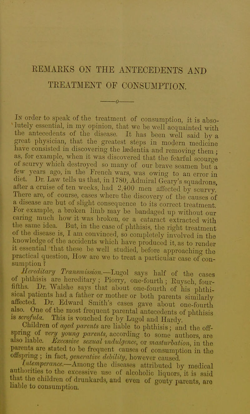 REMARKS ON THE ANTECEDENTS AND TREATMENT OF CONSUMPTION. 0- liV order to speak of the treatment of consumption, it is abso-  lutely essential, in my opinion, that we be well acquainted with the antecedents of the disease. It has been well said by a great physician, that the greatest steps in modern medicine have consisted in discovering the laedentia and removing them ; as, for example, when it was discovered tliat the fearfiirscourge of scurvy wliich destroyed so many of our brave seamen but a few years ago, in the French wars, was owing to an error in diet. Dr. Law tells us that, in 1780, Admiral Geary's squadrons after a cruise of ten weeks, had 2,i00 men affected by scurvy.' There are, of course, cases where the discovery of the causes of a disease are but of slight consequence to its correct treatment. For example, a broken limb may be bandaged up without our caring much how it was broken, or a cataract extracted with the same idea. But, in the case of phthisis, tlie right treatment of the disease is, I am convinced, so completely involved in the knowledge of the accidents which have produced it, as to render It essential that these be well studied, before approachino- the practical question, How are we to treat a particular case of%on- sumption ? Hereditary Transmission.—Lu»o\ says half of the cases of phthisis are hereditary; Piorry, one-fourth ; Euysch, four- fifths. Dr. Walshe says that about one-fourth of his phthi- sical patients had a father or mother or both parents similarly affected. Dr. Edward Smith's cases gave about one-fourth also. One of the most frequent parental antecedents of phthisis is scrofula. This is vouched for by Lugol and Hardy. Children aged parents are liable to phthisis; and the off- spring of very young parents, according to some authors, are also liable. Excessive sexual zndulgciice, or mastiorbation, in tlie parents are stated to be frequent causes of consumption in the offs])ring ; in fact, generative debility, however caused. [ideni'pcrance.—AmowQ diseases attributed by medical autliuiities to the excessive use of alcoholic liquors, it is said that the children of drunkards, and even of gouty parents, aro liable to consumption.