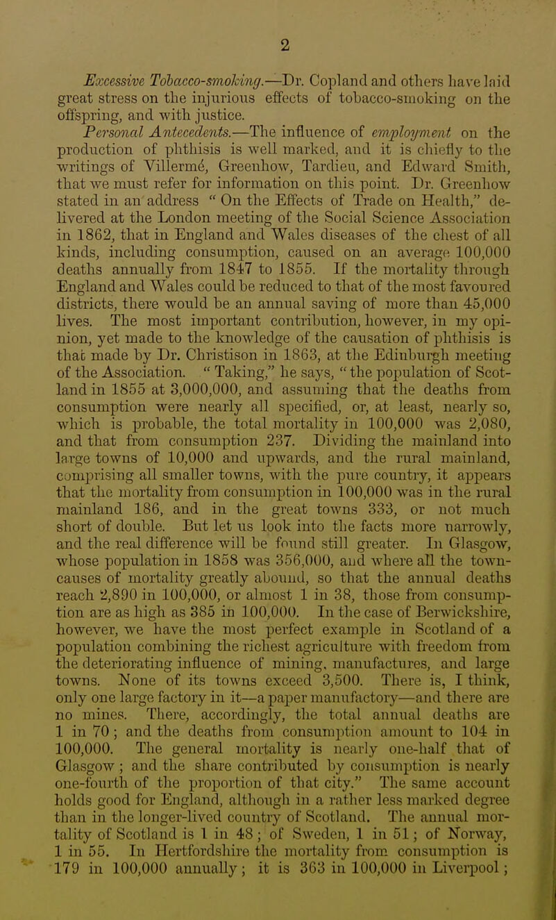 Excessive Tobacco-smoking.—Dr. Copland and others have laid great stress on the injurious effects of tobacco-smoking on the offspring, and with justice. Personal Antecedents.—The influence of employment on the production of phthisis is well marked, and it is chiefly to the writings of Villermd, Greenhow, Tardieu, and Edward Smith, that we must refer for information on this point. Dr. Greenhow stated in an address  On the Effects of Trade on Health, de- livered at the London meeting of the Social Science Association in 1862, that in England and Wales diseases of the chest of all kinds, inckiding consumption, caused on an average; 100,000 deaths annually from 1847 to 1855. If the mortality through England and Wales could be reduced to that of the most favoured districts, there would be an annual saving of more than 45,000 lives. The most important contribution, however, in my opi- nion, yet made to the knowledge of the causation of phthisis is thab made by Dr. Christison in 1863, at the Edinburgh meeting of the Association.  Taking, he says,  the population of Scot- land in 1855 at 3,000,000, and assuming that the deaths from consumption were nearly all specified, or, at least, nearly so, which is probable, the total mortality in 100,000 was 2,080, and that from consumption 237. Dividing the mainland into large towns of 10,000 and upwards, and the rural mainland, comprising all smaller towns, with the pure country, it appears that the mortality from consumption in 100,000 was in the rural mainland 186, and in the great towns 333, or not much short of double. But let us look into the facts more narrowly, and the real difference will be found still greater. In Glasgow, whose population in 1858 was 356,000, and where all the town- causes of mortality greatly abound, so that the annual deaths reach 2,890 in 100,000, or almost 1 in 38, those from consump- tion are as high as 385 in 100,000. In the case of Berwickshire, however, we have the most perfect example in Scotland of a population combining the richest agriculture with freedom from the deteriorating influence of mining, manufactures, and large towns. None of its towns exceed 3,500. There is, I think, only one large factory in it—a paper manufactory—and there are no mines. There, accordingly, the total annual deaths are 1 in 70; and the deaths from consumption amount to 104 in 100,000. The general mortality is nearly one-half that of Glasgow ; and the share contributed by consumption is nearly one-fourth of the proportion of that city. The same account holds good for England, although in a rather less marked degree than in the longer-lived country of Scotland. The annual mor- tality of Scotland is 1 in 48 ; of Sweden, 1 in 51; of Norway, 1 in 55. In Hertfordshire the mortality from consumption is 179 in 100,000 annually; it is 363 in 100,000 in Livei-pool;