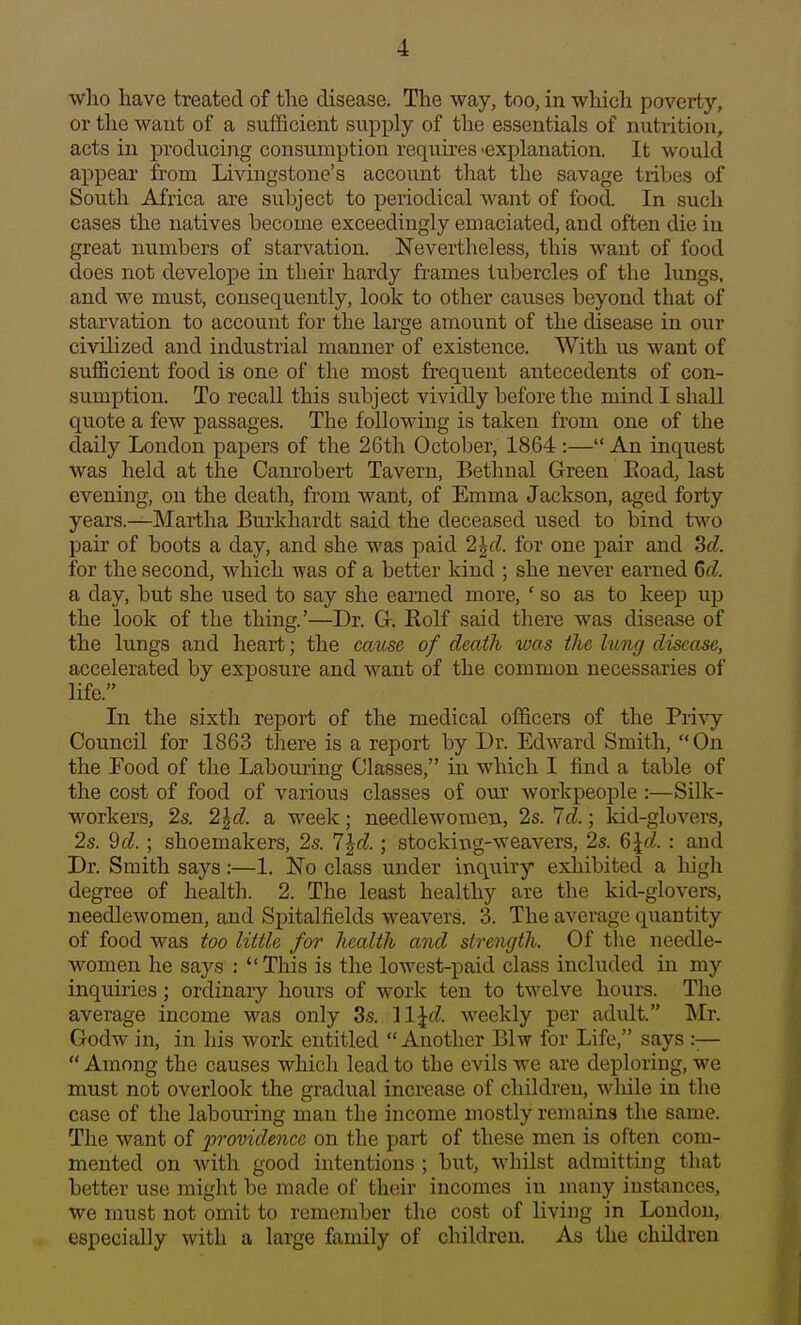 who have treated of the disease. The way, too, in which poverty, or tlie want of a sufficient supply of the essentials of nutrition, acts in producing consumption requii'es 'explanation. It would appear from Livingstone's account that the savage tribes of South Africa are subject to periodical want of food. In such cases the natives become exceedingly emaciated, and often die in great numbers of starvation. Nevertheless, this want of food does not develope in their hardy frames tubercles of the lungs, and we must, cousecxuently, look to other causes beyond that of starvation to account for the large amount of the disease in our civilized and industrial manner of existence. With us want of suflScient food is one of the most frequent antecedents of con- sumption. To recall this subject vividly before the mind I shall quote a few passages. The following is taken from one of the daily London papers of the 26th October, 1864 :— An inquest was held at the Canrobert Tavern, Bethnal Green Eoad, last evening, on the death, from want, of Emma Jackson, aged forty years.—Martha Burkhardt said the deceased used to bind two pair of boots a day, and she was paid 2^d. for one pair and Sd. for the second, which was of a better kind ; she never earned Gd. a day, but she used to say she earned more, ' so as to keep up the look of the thing.'—Dr. G. Rolf said there was disease of the lungs and heart; the ca^ise of death was the lung disease, accelerated by exposure and want of the common necessaries of life. In the sixth report of the medical officers of the Pri\^ Council for 1863 there is a report by Dr. Edward Smith, On the Food of the Labouring Classes, in which I find a table of the cost of food of various classes of our workpeople :—Silk- workers, 2s. 2^d. a week; needlewomen, 2s. 7d.; kid-glovers, 2s. 9d. ; shoemakers, 2s. 7^d.; stocking-weavers, 2s. 6^d. : and Dr. Smith says:—1. No class under inquiry exhibited a high degree of health. 2. The least healthy are the kid-glovers, needlewomen, and Spitalfields weavers. 3. The average quantity of food was too little for health and strength. Of the needle- women he say.s : This is the lowest-paid class included in my inquiries; ordinaiy hours of work ten to twelve hours. The average income was only 3s. il^d. weekly per adidt. Mr. Godw in, in his work entitled  Another Blw for Life, says :—  Among the causes which lead to the evils we are deploring, we must not overlook the gimlual increase of children, wliile in the case of the labouring man the income mostly remains the same. The want of 2>'>'ovidencc on the part of these men is often com- mented on with good intentions ; but, whilst admitting that better use might be made of their incomes in many instances, we must not omit to remember the cost of living in London, especially with a large family of children. As the children