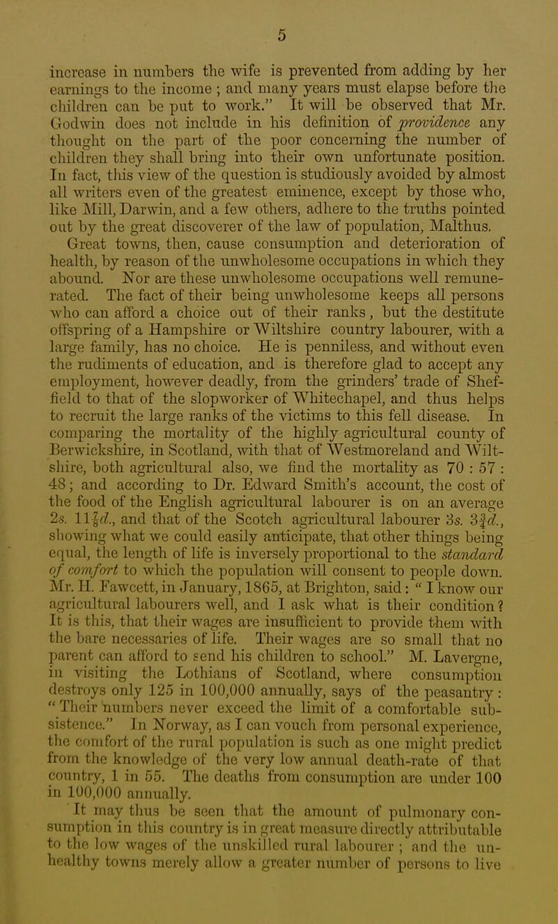 increase in numbers the wife is prevented from adding by her earnings to the income ; and many years must elapse before the cliildren can be put to work. It will be observed that Mr. Godwin does not include in his definition of providence any thought on the part of the poor concerning the number of children they shall bring into their own unfortunate position. In fact, this view of the question is studiously avoided by almost all writers even of the greatest eminence, except by those who, like Mill, Darwin, and a few others, adhere to the truths pointed out by the great discoverer of the law of population, Malthus. Great towns, then, cause consumption and deterioration of health, by reason of the unwholesome occupations in which they abound. Eor are these unwholesome occupations well remune- rated. The fact of their being unwholesome keeps all persons who can afford a choice out of their ranks, but the destitute offspring of a Hampshire or Wiltshire country labourer, with a large family, has no choice. He is penniless, and without even the ruchments of education, and is therefore glad to accept any employment, however deadly, from the grinders' trade of Shef- field to that of the slopworker of Whitechapel, and thus helps to recruit the large ranks of the victims to this fell disease. In comparing the mortality of the highly agricultural county of Berwickshire, in Scotland, with that of Westmoreland and Wilt- shire, both agricultural also, we find the mortality as 70 : 57 : 48; and according to Dr. Edward Smith's account, tlie cost of the food of the English agricultural labourer is on an average 2s. llld., and that of the Scotch agricultural labourer 3s. 3f(f., showing what we could easily anticipate, that other things being equal, the length of life is inversely proportional to the standard of comfort to which the population will consent to people down. Mr. H. Fawcett, in January, 1865, at Brighton, said:  I know our agricultural labourers well, and I ask what is their condition ? It is this, that their wages are insuflicient to provide them with the bare necessaries of life. Their wages are so small that no parent can afford to send his children to school. M. Lavergne, in visiting the Lothiaus of Scotland, where consumption destroys only 125 in 100,000 annually, says of the peasantry :  Their numbers never exceed the limit of a comfortable sub- sistence. In Norway, as I can vouch from personal experience, tlie comfort of the rural population is such as one might predict from the knowledge of the very low annual death-rate of that country, 1 in 55. The deaths from consumption are imder 100 in 100,000 anmially. It may thus be seen that the amount of pulmonary con- sumption in this country is in great measure directly attributable to the low wages of the unskilled rural labourer ; and the un- healthy towns merely allow a greater number of persons to live