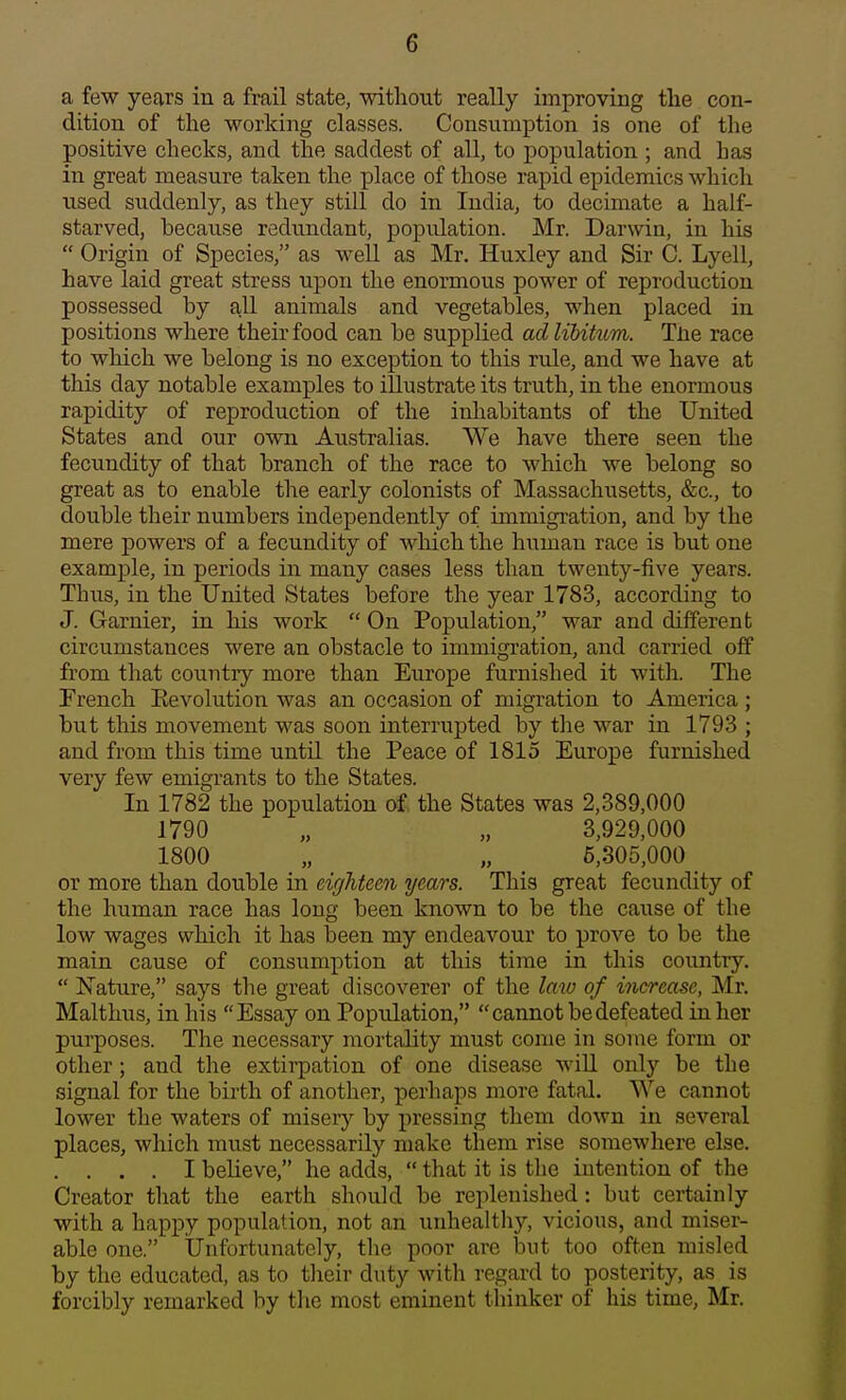 a few years in a frail state, without really improving the con- dition of the working classes. Consumption is one of the positive checks, and the saddest of all, to population ; and has in great measure taken the place of those rapid epidemics which used suddenly, as they still do in India, to decimate a half- starved, because redundant, popidation. Mr. Darwin, in his  Origin of Species, as well as Mr. Huxley and Sir C. Lyell, have laid great stress upon the enormous power of reproduction possessed by all animals and vegetables, when placed in positions where their food can be supplied ad UUkcm. The race to which we belong is no exception to this rule, and we have at this day notable examples to illustrate its truth, in the enormous rapidity of reproduction of the inhabitants of the United States and our own Australias. We have there seen the fecundity of that branch of the race to which we belong so great as to enable the early colonists of Massachusetts, &c., to double their numbers independently of immigration, and by the mere powers of a fecundity of which the human race is but one example, in periods in many cases less than twenty-five years. Thiis, in the United States before the year 1783, according to J. Garnier, in his work  On Population, war and different circumstances were an obstacle to immigration, and carried off from that country more than Europe furnished it with. The French Eevolution was an occasion of migration to America; but this movement was soon interrupted by the war in 1793 ; and from this time until the Peace of 1815 Europe furnished very few emigrants to the States. In 1782 the population of. the States was 2,389,000 1790 „ „ 3,929,000 1800 „ „ 5,305,000 or more than double in eighteen years. This great fecundity of the human race has long been known to be the cause of the low wages which it has been my endeavour to prove to be the main cause of consumption at this time in this country.  Mature, says the great discoverer of the lata of increase, Mr. Malthus, in his Essay on Population, cannot be defeated in her purposes. The necessary mortality must come in some form or other; and the extirpation of one disease will only be the signal for the birth of another, perhaps more fatal. We cannot lower the waters of misery by pressing them down in several places, which must necessarily make them rise somewhere else. . . . . I believe, he adds,  that it is the intention of the Creator that the earth should be replenished: but certainly with a happy population, not an unhealthy, vicious, and miser- able one. Unfortunately, the poor are hwt too often misled by the educated, as to their duty with regard to posterity, as is forcibly remarked by the most eminent thinker of his time, Mr.