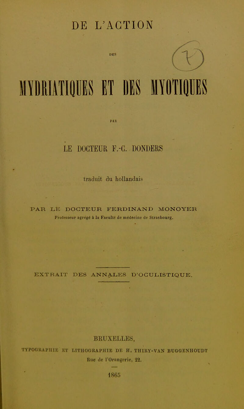 (V) mummu n m mnmn LE DOCTEUR F.-G. DONDERS traduit du hollandais PAR LE DOCTEUR FERDINAND MONOYER Prafesseur agrégé à la Faculté de médecine de Strasbourg. EXTRAIT DES ANNALES D'OGULISTIQUE. BRUXELLES, TYPOGRAPHIE ET LITHOGRAPHIE DE H. THIRY-VAN BUGGENHOUDT Rue (le l'Ornngcric, 22. 1865