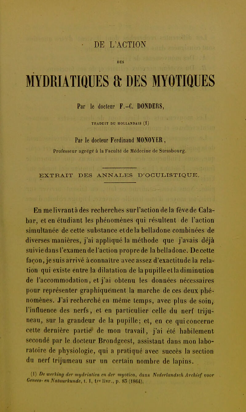 DES MYDRIATIQUES 8; DES MYOTIQUES Par le docleur P.-C. DONDERS, TBADDIT DU HOLLANDAIS (1) Par le docleur Ferdinand MONOYER, Professeur agrégé à la Faculté de médecine de Strasbourg. EXTRAIT DES ANNALES D'OGULISTIQUE. En me livrant à des recherches surTacliondela fève de Cala- bar, et en étudiant les phénomènes qui résultent de l'action simultanée de cette substance et de la belladone combinées de diverses manières, j'ai appliqué la méthode que j'avais déjà suiviedans l'examen de l'action propre de la belladone. Decette façon, je suis arrivé àconnaitre avec assez d'exactitude la rela- tion qui existe entre la dilatation de lapupilleelladiminution de l'accommodation, et j'ai obtenu les données nécessaires pour représenter graphiquement la marche de ces deux phé- nomènes. J'ai recherché en même temps, avec plus de soin, l'influence des nerfs, et en particulier celle du nerf triju- neau, sur la grandeur de la pupille; et, en ce qui concerne cette dernière partie de mon travail, j'ai été habilement secondé par le docleur Brondgeest, assistant dans mon labo- ratoire de physiologie, qui a pratique avec succès la section du nerf trijumeau sur un certain nombre de lapins. (I) De werking (1er mydrialica en lier myniica, dans Ncderlandsch Archief voor Genect- en I\'aluurkunde, t. I, If» livr., p. 83 {I86i).