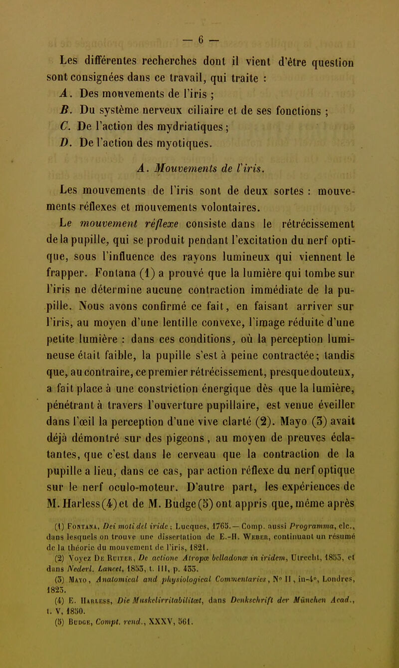 sont consignées dans ce travail, qui traite : A. Des mouvements de l'iris ; B. Du système nerveux ciliaire et de ses fonctions ; C. De l'action des mydriatiques ; D. De l'action des myotiques. A. Mouvements de l'iris. Les mouvements de l'iris sont de deux sortes : mouve- ments réflexes et mouvements volontaires. Le mouvement réflexe consiste dans le rétrécissement delà pupille, qui se produit pendant l'excitation du nerf opti- que, sous l'influence des rayons lumineux qui viennent le frapper. Fontana (1) a prouvé que la lumière qui tombe sur l'iris ne détermine aucune contraction immédiate de la pu- pille. Nous avons confirmé ce fait, en faisant arriver sur l'iris, au moyen d'une lentille convexe, l'image réduite d'une petite lumière : dans ces conditions, où la perception lumi- neuse était faible, la pupille s'esta peine contractée; tandis que, au contraire, ce premier rétrécissement, presque douteux, a fait place à une constriction énergique dès que la lumière, pénétrant à travers l'ouverture pupillaire, est venue éveiller dans l'œil la perception d'une vive clarté (2). Mayo (3) avait déjà démontré sur des pigeons, au moyen de preuves écla- tantes, que c'est dans le cerveau que la contraction de la pupille a lieu, dans ce cas, par action réflexe du nerf optique sur le nerf oculo-moteur. D'autre part, les expériences de M. Harless(4)et de M. Budge(5) ont appris que, même après (() FoRTANA, Dei motidel iridc ; Lucqucs, 1765.—Conip. nussi Programma, c\c., dans lesquels on trouve une disserlalioii du E.-II. Weber, continuanl un résumé de lu théorie du mou veinent de l'iris, 1821. (2) Voyez De Ruiter, De aclione Alropœ bdladonœ in iridem, Uircclil, 1855, et duns Nederl. Lancel, 1853, (. 111, p. 433. (5) .Maïo, Anaiomical and pliysiological Cojnwen^ariM, N Il, in-i», Londres, 1825. (4) E. IIarless, Die Muskdirritabitilœt, dans Dcnksclirifl dcr Mmchen Acad., I. V, 1850. (b) Budce, Compl. rend., XXXV, 561.