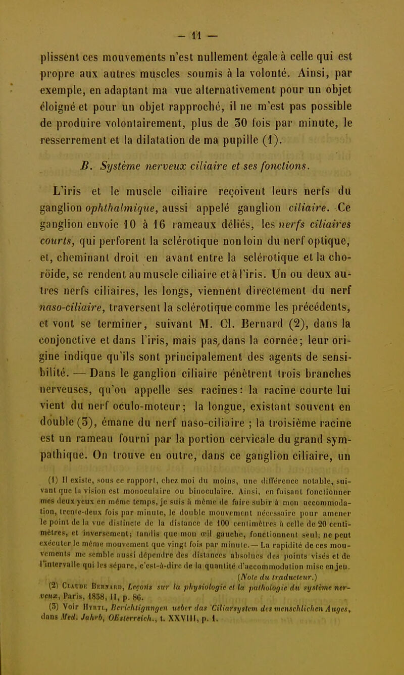 plissent ces mouvements n'est nullement égale à celle qui est propre aux autres muscles soumis à la volonté. Ainsi, par exemple, en adaptant ma vue alternativement pour un objet éloigné et pour un objet rapproché, il ne m'est pas possible de produire volontairement, plus de 30 fois par minute, le resserrement et la dilatation de ma pupille (1). B. Système nerveux ciliaire et ses fonctions. L'iris et le muscle ciliaire reçoivent leurs nerfs du ganglion ophthalmique, aussi appelé ganglion ciliaire. Ce ganglion envoie 10 à 16 rameaux déliés, les nerfs ciliaires courts, qui perforent la sclérotique non loin du nerf optique, ei, cbominant droit en avant entre la sclérotique et la cho- roïde, se rendent au muscle ciliaire et à l'iris. Un ou deux au- tres nerfs ciliaires, les longs, viennent directement du nerf naso-ciliaire, traversent la sclérotique comme les précédents, et vont se terminer, suivant M. Cl. Bernard (2), dans la conjonctive et dans l'iris, mais pas,dans la cornée; leur ori- gine indique qu'ils sont principalement des agents de sensi- bilité. — Dans le ganglion ciliaire pénètrent trois branches nerveuses, qu'on appelle ses racines: la racine courte lui vient du nerf oculo-moteur ; la longue, existant souvent en double (3), émane du nerf naso-ciliaire ; la troisième racine est un rameau fourni par la portion cervicale du grand sym- pathique. On trouve en outre, dans ce ganglion ciliaire, un (I) Il existe, sous ce rnppori, clirz moi du moins, une dUTércncc noliiblc, sui- vant que la vision est monoculaire ou binoculaire. Ainsi, en Taisant Tonclionner mes deux yeux en même temps, je suis à même de faire subir ù mon accommoda- tion, Ircnic-ileux fois |)ar miniilc, le double mouvement ncccssiiirc ])our amener le point de la vue dislinclc <le la dislanoe de 100 cenlimèire.s à celle de 20 centi- mètres, et inversement; landis que mon œil gauche, fonctionnent seul; ne peut exécuter le même mouvement que vingt fois par minnle.— La rapidité de ces mou- vements me semble aussi dépendre des distances absolues des points visés et de rinlcrvallc qui les sépare, c'est-à-dire de la quantité d'accommodation nnse enjeu. (A'o/c du Iradtictcur.) (21 Cr.ACDK Berrard, Leçoris sur la physiologie cl la pathologie du système »icf- ticH*, Paris, 18i58, II, p. 86. (3) Voir lIvnTL, nerirhtignngcn ucbcr das 'Ciliarsyslcm desmenschlichen Auges, dans J/erf. ya/»r6, OEsterreich., t. XXVlll, p. 1.