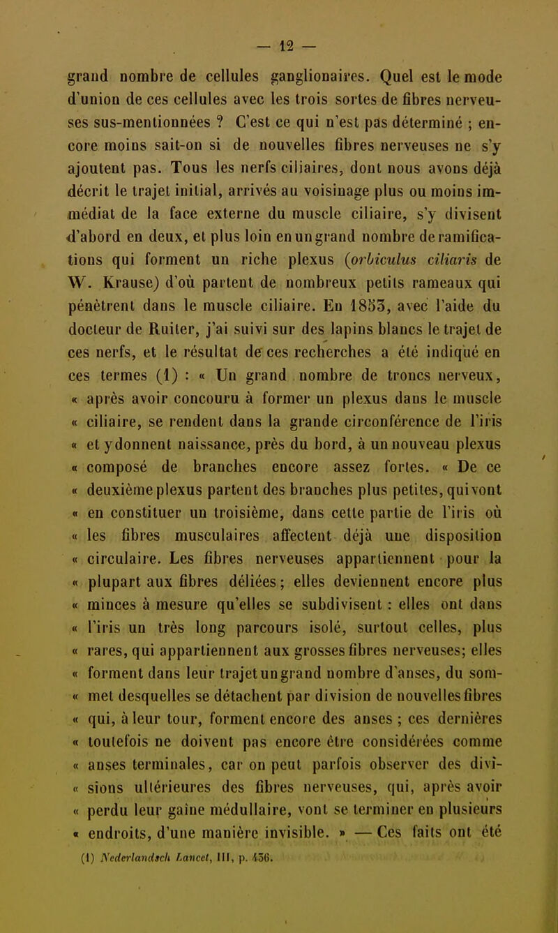 grand nombre de cellules ganglionaires. Quel est le mode d'union de ces cellules avec les trois sortes de fibres nerveu- ses sus-menlionnées ? C'est ce qui n'est pas déterminé ; en- core moins sait-on si de nouvelles fibres nerveuses ne s'y ajoutent pas. Tous les nerfs ciliaires, dont nous avons déjà décrit le trajet initial, arrivés au voisinage plus ou moins im- médiat de la face externe du muscle ciliaire, s'y divisent d'abord en deux, et plus loin en un grand nombre de ramifica- tions qui forment un riche plexus (orbiculus cUiaris de W. Krause) d'où partent de nombreux petits rameaux qui pénètrent dans le muscle ciliaire. En 1853, avec l'aide du docteur de Ruiter, j'ai suivi sur des lapins blancs le trajet de ces nerfs, et le résultat de ces recherches a été indiqué en ces termes (1) : « Un grand nombre de troncs nerveux, « après avoir concouru à former un plexus dans le muscle « ciliaire, se rendent dans la grande circonférence de l'iris « et ydonnent naissance, près du bord, à un nouveau plexus « composé de branches encore assez fortes. « De ce « deuxième plexus partent des branches plus petites, qui vont « en constituer un troisième, dans cette partie de l'iris où « les fibres musculaires alfectent déjà une disposition « circulaire. Les fibres nerveuses appartiennent pour la « plupart aux fibres déliées; elles deviennent encore plus « minces à mesure qu'elles se subdivisent : elles ont dans « l'iris un très long parcours isolé, surtout celles, plus « rares, qui appartiennent aux grosses fibres nerveuses; elles « forment dans leur trajet un grand nombre d'anses, du som- « met desquelles se détachent par division de nouvelles fibres « qui, à leur tour, forment encore des anses ; ces dernières « toutefois ne doivent pas encore être considérées comme « anses terminales, car on peut parfois observer des divi- « sions ultérieures des fibres nerveuses, qui, après avoir « perdu leur gaine médullaire, vont se terminer en plusieurs « endroits, d'une manière invisible. » — Ces faits ont été (1) IVederlandich Lancet, III, p. 436.