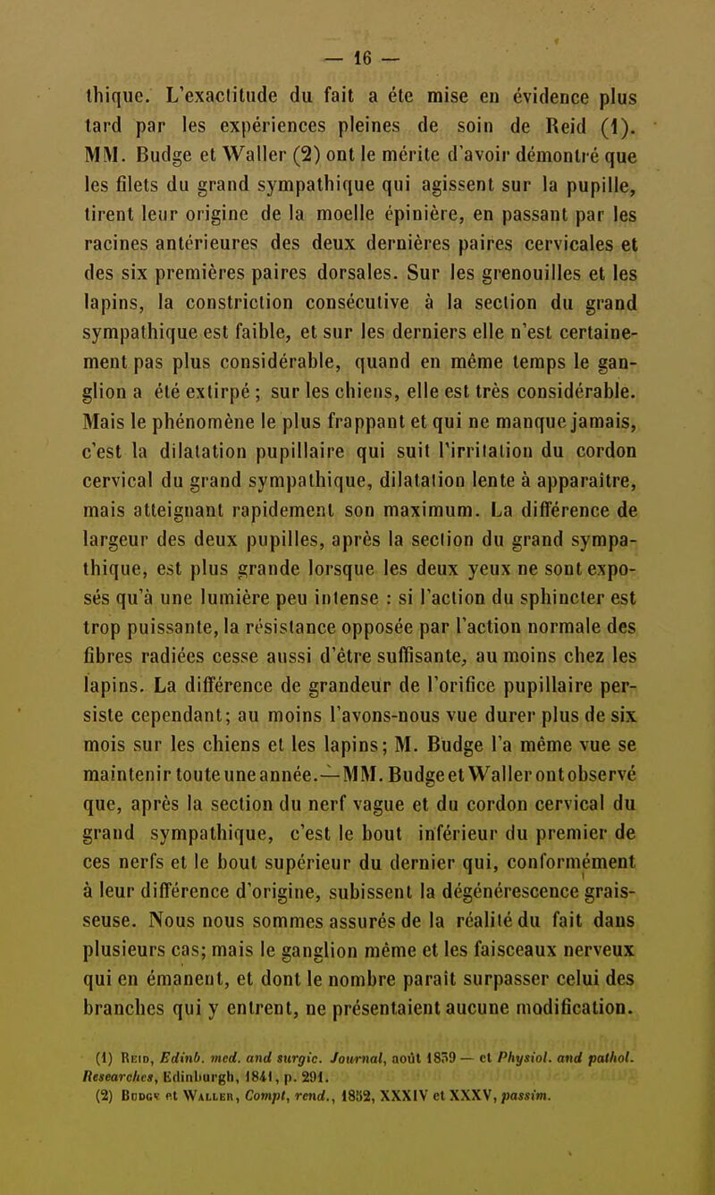 ihique. L'exactitude du fait a été mise en évidence plus tard par les expériences pleines de soin de Reid (1). MM. Budge et Waller (2) ont le mérite d'avoir démontré que les filets du grand sympathique qui agissent sur la pupille, tirent leur origine de la moelle épinière, en passant par les racines antérieures des deux dernières paires cervicales et des six premières paires dorsales. Sur les grenouilles et les lapins, la constriction consécutive à la section du grand sympathique est faible, et sur les derniers elle n'est certaine- ment pas plus considérable, quand en même temps le gan- glion a été extirpé ; sur les chiens, elle est très considérable. Mais le phénomène le plus frappant et qui ne manque jamais, c'est la dilatation pupillaire qui suit l'irrilaliou du cordon cervical du grand sympathique, dilatation lente à apparaître, mais atteignant rapidement son maximum. La différence de largeur des deux pupilles, après la section du grand sympa- thique, est plus grande lorsque les deux yeux ne sont expo- sés qu'à une lumière peu intense : si l'action du sphincter est trop puissante, la résistance opposée par l'action normale des fibres radiées cesse aussi d'être suffisante;, au moins chez les lapins. La différence de grandeur de l'orifice pupillaire per- siste cependant; au moins l'avons-nous vue durer plus de six mois sur les chiens et les lapins; M. Budge l'a même vue se maintenir touteuneannée.—MM. Budgeet Waller ontobservé que, après la section du nerf vague et du cordon cervical du grand sympathique, c'est le bout inférieur du premier de ces nerfs et le bout supérieur du dernier qui, conformément à leur différence d'origine, subissent la dégénérescence grais- seuse. Nous nous sommes assurés de la réalité du fait dans plusieurs cas; mais le ganglion même et les faisceaux nerveux qui en émanent, et dont le nombre paraît surpasser celui des branches qui y entrent, ne présentaient aucune modification. (1) Reid, Edinb. med. and siirgic. Joxvmal, août 1839 — cl Physiol. and palhol. Researchcs, Ëdinliurgh, <84l, p. 291. (2) BcDcv et Walleii, Cotnpl, rend., 18»2, XXXIV et XXXV, passim.