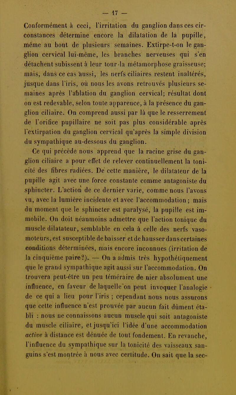 Conformément à ceci, l'irritation du ganglion dans ces cir- constances détermine encore la dilatation de la pupille, même au bout de plusieurs semaines. Exlirpe-t-on le gan- glion cervical lui-même, les branches nerveuses qui s'en détachent subissent à leur tour la métamorphose graisseuse; mais, dans ce cas îiussi, les nerfs ciliaires restent inaltérés, jusque dans l'iris, où nous les avons retrouvés plusieurs se- maines après l'ablation du ganglion cervical; résultat dont on est redevable, selon toute apparence, à la présence du gan- glion ciliaire. On comprend aussi par là que le resserrement de l'oriflce pupillaire ne soit pas plus considérable après l'extirpation du ganglion cervical qu'après la simple division du sympathique au-dessous du ganglion. Ce qui précède nous apprend que la racine grise du gan- glion ciliaire a pour effet de relever continuellement la toni- cité des fibres radiées. Dé cette manière, le dilatateur de la pupille agit avec une force constante comme antagoniste du sphincter. L'action de ce dernier varie, comme nous l'avons vu, avec la lumière incidente et avec l'accommodation ; mais du moment que le sphincter est paralysé, la pupille est im- mobile. On doit néanmoins admettre que l'action tonique du muscle dilatateur, semblable en cela à celle des nerfs vaso- moteurs, est susceptible de baisser et de hausser danscertaines conditions déterminées, mais encore inconnues (irritation de la cinquième paire?}. — On a admis très hypothéliquement que le grand sympathique agit aussi sur l'accommodation. On trouvera peut-être un peu téméraire de nier absolument une influence, en faveur de laquelle on peut invoquer l'analogie de ce qui a lieu pour l'iris ; cependant nous nous assurons que celte influence n'est prouvée par aucun fait dûment éta- bli : nous ne connaissons aucun muscle qui soit antagoniste du muscle ciliaire, et jusqu'ici l'idée d'une accommodation active à dislance est dénuée de tout fondement. En revanche, l'influence du sympathique sur la tonicité des vaisseaux san- guins s'est montrée à nous avec certitude. On sait que la sec-