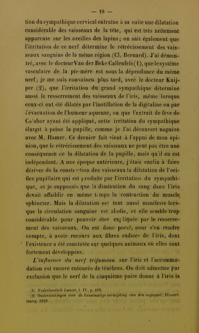 tion du sympathique cervical entraîne à sa suite une dilatation considérable des vaisseaux de la tête, qui est très nettement apparente sur les oreilles des lapins; on sait également que Tirritalion de ce nerf détermine le rétrécissement des vais- seaux sanguins de la même région (Cl. Bernard). J'ai démon- tré, avec le docteurVan derBekeCallenfeis(l),quelesystèrae vasculaire de la pie-mère est sous la dépendance du même nerf; je me suis convaincu plus tard, avec le docteur Kuij- per (2), que l'irrilalion du grand sympathique détermine aussi le resserrement des vaisseaux de l'iris, même lorsque ceux-ci ont été dilatés par l'instillation de la digitaline ou par i'évacuation de l'humeur aqueuse, ou que l'extrait de fève de Ca'abar ayant été appliqué, cette irritation du sympathique élargit à peine la pupille, comme je l'ai découvert naguère avec M. Hamer. Ce dernier fait vient à l'appui de mon opi- nion, que le rétrécissement des vaisseaux ne peut pas être une conséquence de la dilatation de la pupille, mais qu'il en est indépendant. A une époque antérieure, j'étais enclin à faire dériver de la construction des vaisseaux la dilatation de l'ori- fice pupillaire qui est pi oduite par l'iri itatioii du sympathi- que, et je supposais que la diminution du sang dans l'iris devait affaiblir en même temps la contraction du muscle, sphincter. Mais la dilatation esi tout aussi manifeste lors- que la circulation sanguine est abolie, et elle semble trop considérable pour pouvoir être expliquée par le resserre- ment des vaisseaux. On est donc porié, oour s'en rendre compte, à avoir recours aux fibres radiee>< de l'iris, dont l'existence a été constatée sur quelques animaux où elles sont fortement développées. Vinfluence du nerf trijumeau sur l'iris et l'accommo- dation est encore entourée de ténèbres. On doit admettre par exclusion que le nerf de la cinquième paire donne à l'iris la (1) Kedcrlamhch l.ancci, t. IV, p. 089. (2) Ondcrzoekingen over de kunstmaligc verwijding van den oogappel; Dissert, inaiig. i859.