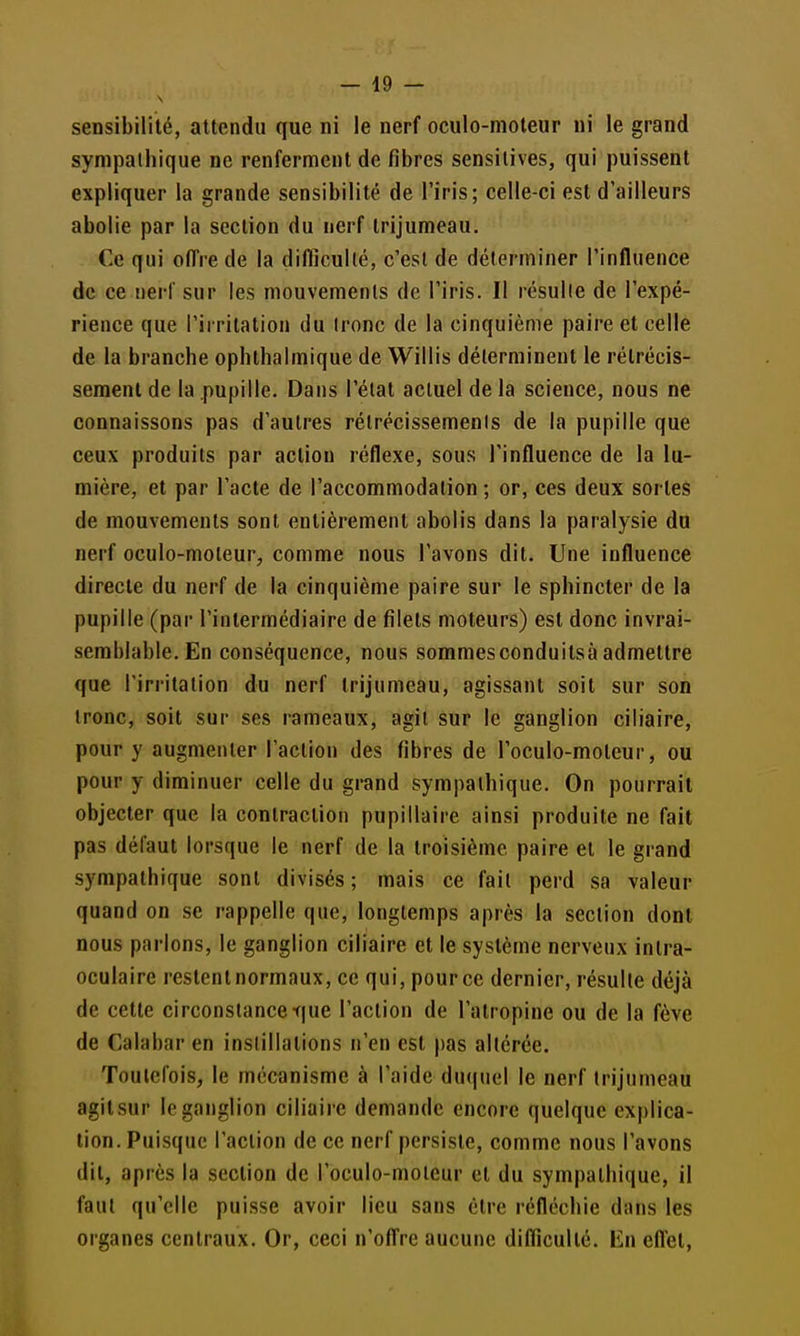sensibilité, attendu que ni le nerf oculo-moleur ni le grand sympathique ne renferment de fibres sensitives, qui puissent expliquer la grande sensibilité de l'iris; celle-ci est d'ailleurs abolie par la section du nerf trijumeau. Ce qui offre de la diflicullé, c'est de déterminer l'influence de ce nerf sur les mouvements de l'iris. Il résulte de l'expé- rience que l'irritation du tronc de la cinquième paire et celle de la branche ophthalmique de Willis déterminent le rétrécis- sement de la pupille. Dans l'état actuel de la science, nous ne connaissons pas d'autres rétrécissements de la pupille que ceux produits par action réflexe, sous l'influence de la lu- mière, et par l'acte de l'accommodation ; or, ces deux sortes de mouvements sont entièrement abolis dans la paralysie du nerf oculo-moleur, comme nous l'avons dit. Une influence directe du nerf de la cinquième paire sur le sphincter de la pupille (par l'intermédiaire de filets moteurs) est donc invrai- semblable. En conséquence, nous sommesconduitsà admettre que l'irritation du nerf trijumeau, agissant soit sur son tronc, soit sur ses rameaux, agit sur le ganglion ciliaire, pour y augmenter l'action des fibres de l'oculo-moteur, ou pour y diminuer celle du grand sympathique. On pourrait objecter que la contraction pupillaire ainsi produite ne fait pas défaut lorsque le nerf de la troisième paire et le grand sympathique sont divisés ; mais ce fait perd sa valeur quand on se rappelle que, longtemps après la section dont nous parlons, le ganglion ciliaire et le système nerveux intra- oculaire restent normaux, ce qui, pour ce dernier, résulte déjà de cette circonstance tiue l'action de l'atropine ou de la fève de Calabar en instillations n'en est pas altérée. Toutefois, le mécanisme à l'aide du(|uel le nerf trijumeau agitsur le ganglion ciliaire demande encore quelque explica- tion. Puisque l'action de ce nerf persiste, comme nous l'avons dit, après la section de l'oculo-moteur et du sympathique, il faut qu'elle puisse avoir lieu sans être réfléchie dans les organes centraux. Or, ceci n'offre aucune difliculté. En effet,