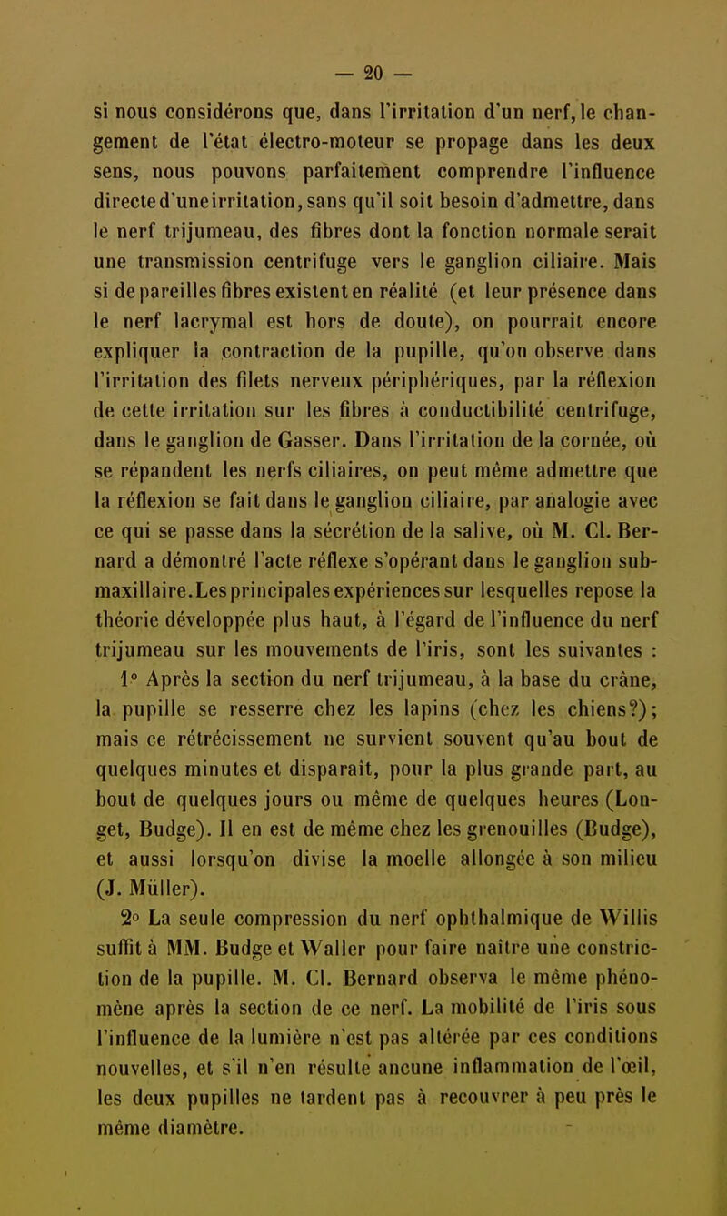 — Sc- si nous considérons que, dans l'irritation d'un nerf, le chan- gement de l'état électro-moteur se propage dans les deux sens, nous pouvons parfaitement comprendre l'influence directed'uneirrilation,sans qu'il soit besoin d'admettre, dans le nerf trijumeau, des fibres dont la fonction normale serait une transmission centrifuge vers le ganglion ciliaire. Mais si de pareilles fibres existent en réalité (et leur présence dans le nerf lacrymal est hors de doute), on pourrait encore expliquer la contraction de la pupille, qu'on observe dans l'irritation des filets nerveux périphériques, par la réflexion de cette irritation sur les fibres à conductibilité centrifuge, dans le ganglion de Casser. Dans l'irritation de la cornée, où se répandent les nerfs ciliaires, on peut même admettre que la réflexion se fait dans le ganglion ciliaire, par analogie avec ce qui se passe dans la sécrétion de la salive, où M. Cl. Ber- nard a démontré l'acte réflexe s'opérant dans le ganglion sub- maxillaire.Lesprincipales expériences sur lesquelles repose la théorie développée plus haut, à l'égard de l'influence du nerf trijumeau sur les mouvements de l'iris, sont les suivantes : i° Après la section du nerf trijumeau, à la base du crâne, la pupille se resserre chez les lapins (chez les chiens?); mais ce rétrécissement ne survient souvent qu'au bout de quelques minutes et disparaît, pour la plus grande part, au bout de quelques jours ou même de quelques heures (Lon- get, Budge). Il en est de même chez les grenouilles (Budge), et aussi lorsqu'on divise la moelle allongée à son milieu (J. Mûller). 2° La seule compression du nerf ophlhalmique de Willis suflit à MM. Budge et Waller pour faire naître une constric- lion de la pupille. M. Cl. Bernard observa le même phéno- mène après la section de ce nerf. La mobilité de l'iris sous l'influence de la lumière n'est pas altérée par ces conditions nouvelles, et s'il n'en résulte aucune inflammation de l'œil, les deux pupilles ne tardent pas à recouvrer à peu près le même diamètre.