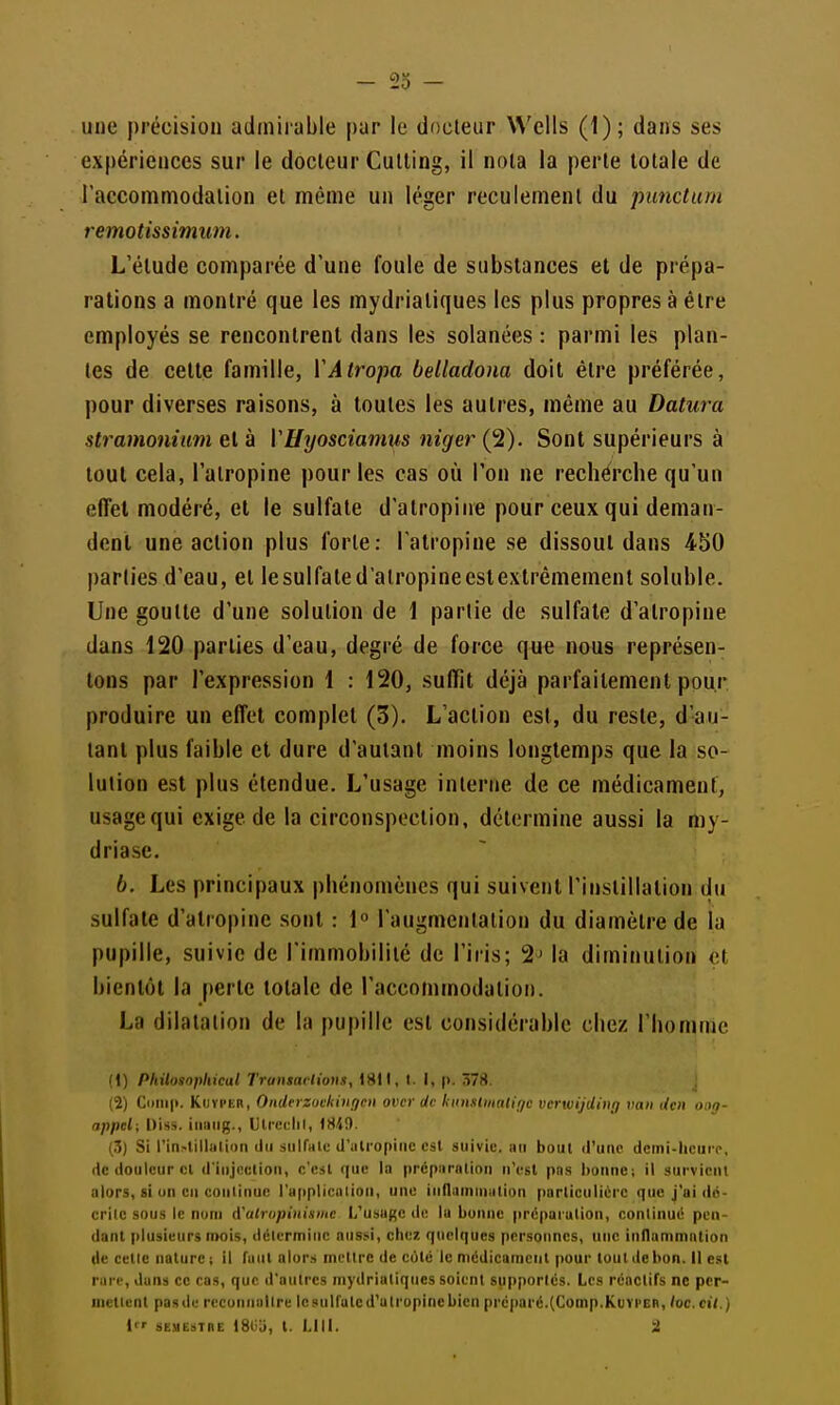 une précision adiniiable par le docteur Wells (1); dans ses expériences sur le docteur Cutling, il nota la perle totale de l'accommodation et même un léger reculement du punctum remotissimum. L'étude comparée d'une foule de substances et de prépa- rations a montré que les mydrialiques les plus propres à être employés se rencontrent dans les solanées : parmi les plan- tes de celle famille, VAtropa belladona doit être préférée, pour diverses raisons, à toutes les autres, même au Datura stramonium el à VU^josciamiis niger (^). Sont supérieurs à tout cela, l'atropine pour les cas où l'on ne recherche qu'un effet modéré, el le sulfate d'atropine pour ceux qui deman- dent une action plus forte : l'atropine se dissout dans 450 |)arlies d'eau, et lesulfated'alropineeslextrêmemenl soluble. Une goutte d'une solution de \ partie de sulfate d'atropine dans 120 parties d'eau, degré de force que nous représen- tons par l'expression \ : 120, suffit déjà parfaitement pour produire un effet complet (3). L'action est, du reste, d'au- tant plus faible et dure d'autant moins longtemps que la so- lution est plus étendue. L'usage interne de ce médicament, usage qui exige de la circonspection, détermine aussi la my- driase. b. Les principaux phénomènes qui suivent l'instillation du sulfate d'atropine sont : \° l'augmentation du diamètre de la pupille, suivie de l'immobilité de l'iris; 2^ la diminution et bientôt la perle totale de l'accommodation. La dilatation de la pupille est considérable chez l'homnie (1) Philonopliical Truiism lions, 1811, I. I, |i. 378. J (2) KiJïi'ER, Onderzutkinf/en ovcr de kun.ilinalif/c vcrwijding va» den ong- appel; Diss. iiiaiig., Ulre(!lil, 184!). (3) Si rin.-lillalioii (lu :>iiir)iiu d'utropinc est suivie, un bout d'une deini-hcurp, de douleur cl d'iujeclion, c'est que la prépiirotioii n'est pos bonne; il survient alors, si on en continue l'uiiplicoiion, une iiifliiinniiilion particulière que j'ai do- crilc sous le nom d'alropinismc L'usage de lu bonne prcpai ulion, continué pen- dant plusieurs nrais, déicrminc aussi, chez quelques personnes, une inllammalion de cetie nature ; il faut alors mettre de cote le nicdicamciit pour tout de bon. Il est rare, duns ce cas, que d'autres mydrialiques soient supportes. Les rcoclifs ne per- mettent pasde rccunuullre lesulfalcd'ulropinebien préparé.(Comp.KtivrER, hc. cil.) l SESIËSTRC ISliii, t. LUI. i