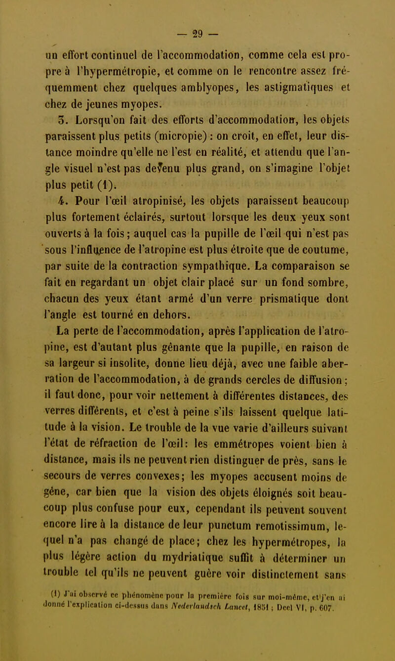 un effort continuel de l'accommodation, comme cela est pro- pre à l'hypermétropie, et comme on le rencontre assez fré- quemment chez quelques amblyopes, les astigmatiques et chez de jeunes myopes. 3. Lorsqu'on fait des efforts d'accommodatio», les objets paraissent plus petits (micropie) : on croit, en effet, leur dis- lance moindre qu'elle ne l'est en réalité, et attendu que l'an- gle visuel n'est pas devenu plus grand, on s'imagine l'objet plus petit (1). Pour l'œil alropinisé, les objets paraissent beaucoup plus fortement éclairés, surtout lorsque les deux yeux sont ouverts à la fois ; auquel cas la pupille de l'œil qui n'est pas sous l'influence de l'atropine est plus étroite que de coutume, par suite de la contraction sympathique. La comparaison se fait eu regardant un objet clair placé sur un fond sombre, chacun des yeux étant armé d'un verre prismatique dont l'angle est tourné en dehors. La perte de l'accommodation, après Tapplicalion de l'atro- pine, est d'autant plus gênante que la pupille, en raison de sa largeur si insolite, donne lieu déjà, avec une faible aber- ration de l'accommodation, à de grands cercles de diffusion ; il faut donc, pourvoir nettement à différentes distances, des verres différents, et c'est à peine s'ils laissent quelque lati- tude à la vision. Le trouble de la vue varie d'ailleurs suivant l'état de réfraction de l'œil: les emmétropes voient bien à distance, mais ils ne peuvent rien distinguer de près, sans le secours de verres convexes; les myopes accusent moins de géne, car bien que la vision des objets éloignés soit beau- coup plus confuse pour eux, cependant ils peuvent souvent encore lire à la distance de leur punctum remotissimum, le- quel n'a pas changé de place; chez les hypermétropes, la plus légère action du mydriatique suffit à déterminer un trouble tel qu'ils ne peuvent guère voir distinctement sans (I) J'ui observé ce phénomène pour la première fois sur moi-môme, ct^j'cn ai tJoniié rexplicalion ci-dessus dans Ntderlaudsch LanccI, IBVA ; Dccl VI, p. C07.
