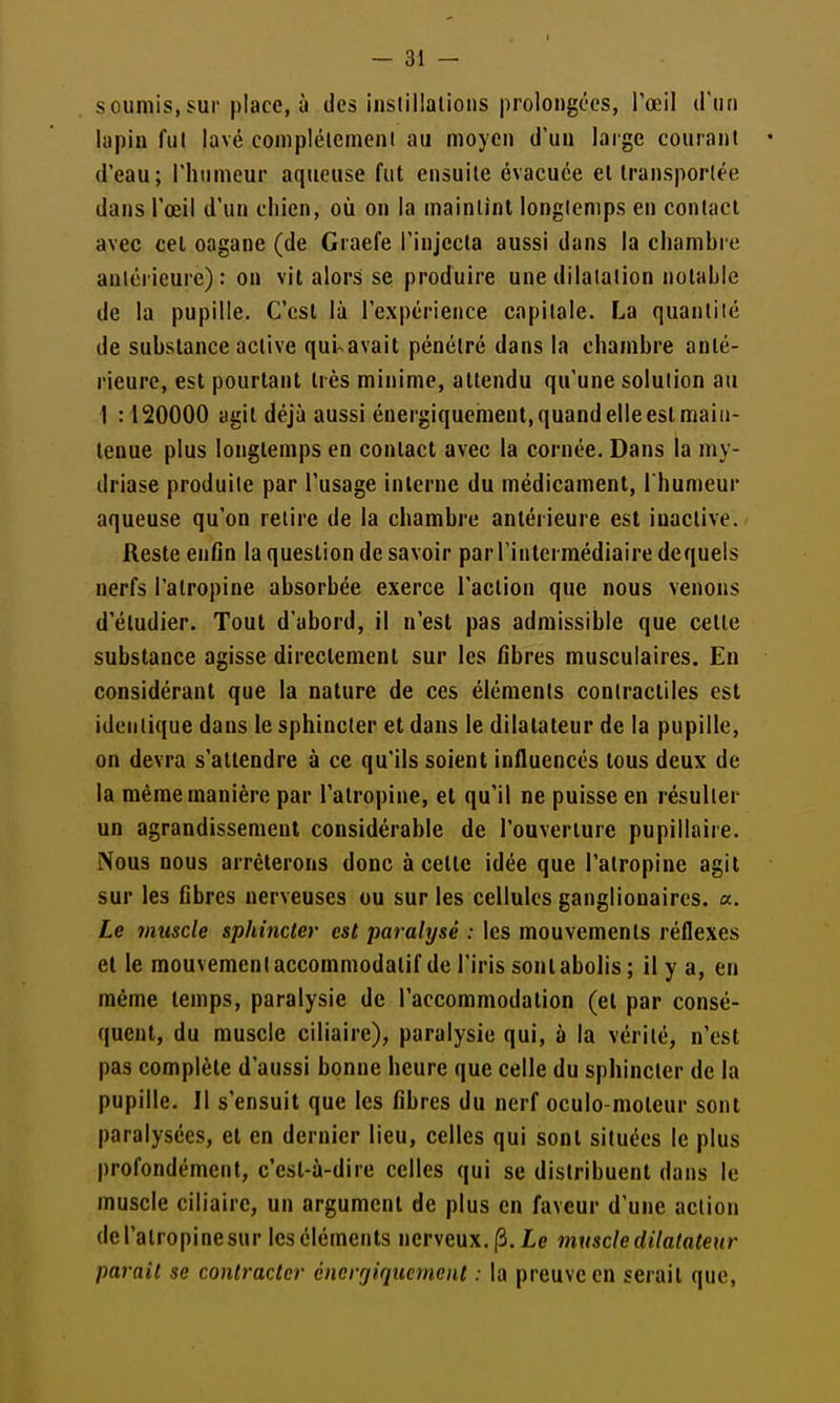 soumis,sur place, à des instillations prolongées, l'œil irun lapin fut lavé complétemeni au moyen d'un large courant d'eau; l'humeur aqueuse fut ensuite évacuée et Iransporlée dans l'œil d'un chien, où on la maintint longtemps en contact avec cet oagane (de Craefe l'injecta aussi dans la chamhre antérieure): on vit alors se produire une dilatation notable de la pupille. C'est là l'expérience capitale. La quantité de substance active qui^avait pénétré dans la chamhre anté- rieure, est pourtant très minime, attendu qu'une solution au 1 :120000 agit déjà aussi énergiquement, quand elle est main- tenue plus longtemps en contact avec la cornée. Dans la my- driase produite par l'usage interne du médicament, l'humeur aqueuse qu'on relire de la chamhre antérieure est iuaclive. Reste enGn la question de savoir par l'intermédiaire dequels nerfs l'atropine absorbée exerce l'action que nous venons d'étudier. Tout d'abord, il n'est pas admissible que cette substance agisse directement sur les fibres musculaires. En considérant que la nature de ces éléments contractiles est identique dans le sphincter et dans le dilatateur de la pupille, on devra s'attendre à ce qu'ils soient influencés tous deux de la même manière par l'atropine, et qu'il ne puisse en résulter un agrandissement considérable de l'ouverture pupillaire. Nous nous arrêterons donc à cette idée que l'atropine agit sur les fibres nerveuses ou sur les cellules gangliouaires. a. Le muscle sphincter est paralysé : les mouvements réflexes et le mouvement accommodalif de l'iris sont abolis ; il y a, en même temps, paralysie de l'accommodation (et par consé- quent, du muscle ciliaire), paralysie qui, à la vérité, n'est pas complète d'aussi bonne heure que celle du sphincter de la pupille. Il s'ensuit que les fibres du nerf oculo-moteur sont paralysées, et en dernier lieu, celles qui sont situées le plus profondément, c'est-à-dire celles qui se distribuent dans le muscle ciliairc, un argument de plus en faveur d'une action de l'atropine sur les éléments nerveux. (3. le muscle dilatateur palpait se contracter éncrrjiqucmenl : la preuve en serait que,