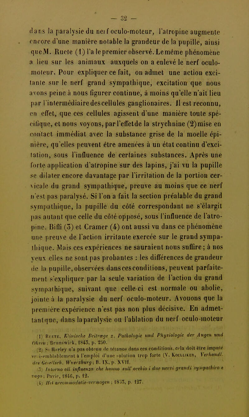 dans la paralysie du nei f oculo-moleur, l'alropine augmente encore d'une manière noiable la grandeur de la pupille, ainsi que M. Rucle (1) Ta le premier observé. Lemême phénomène a lieu sur les animaux auxquels on a enlevé le nerf oculo- moleur. Pour expliquer ce fait, on admet une action exci- tante sur le nerf grand sympathique, excitation que nous avons peine à nous figurer continue, à moins qu'elle n'ait lieu par l'inlermédiairedescellules ganglionaires. Jl est reconnu, en effet, que ces cellules agissent d'une manière toute spé- cifique, et nous voyons, par l'effelde la strychnine (2)mise eu contact immédiat avec la substance grise de la moelle épi- nière, qu'elles peuvent être amenées à un état continu d'exci- tation, sous l'influence de certaines substances. Après une forte application d'alropine sur des lapins, j'ai vu la pupille se dilater encore davantage par l'irritation de la portion cer- Nicale du grand sympathique, preuve au moins que ce nerf n'est pas paralysé. Si l'on a fait la section préalable du grand sympathique, la pupille du côté correspondant ne s'élargit pas autant que celle du côté opposé, sous l'influence de l'atro- pine. Bifli (5) et Cramer (4) ont aussi vu dans ce phénomène une preuve de l'action irritante exercée sur le grand sympa- thique. iMais ces expériences ne sauraient nous suflire ; à nos yeux elles ne sont pas probantes : les différences de grandeur (le la pupille,observées danscescondilions, peuvent parfaite- ment s'expliquer par la seule variation de l'action du grand sympathique, suivant que celle-ci est normale ou abolie, jointe à la paralysie du nerf oculo-moteur. Avouons que la première expérience n'est pas non plus décisive. En admet- liintque, dans la paralysie ou l'ablation du nerf oculo-moteur II) RuETE, Klviische Beitrœgc z. Palliohgie nnd Physiologie der Augen iind nitrni : lîninswirk, 1843, p. TM). (2) Si Uiirley n'a pasol>tcini ilc li'ianos dons ces comlilions, cela doit être imputé vi-;:i-cml)li>l)|piiii'iit à l'emploi iruno ^ollllioll trop forle (V. KoEiLivEn, Vtrhandl. dm Ge>flt.irh. Wuerzbnrg; B. IX, p. XVII. (3) liitorno (lU injluenza du hanno sull'occliio i due nervi grandi sywpalhiro t vagn ; Pavir, 18iG, p. 12. ^^) IIH arrommodalie-vcrmogen ; \%)7,, p. 127.