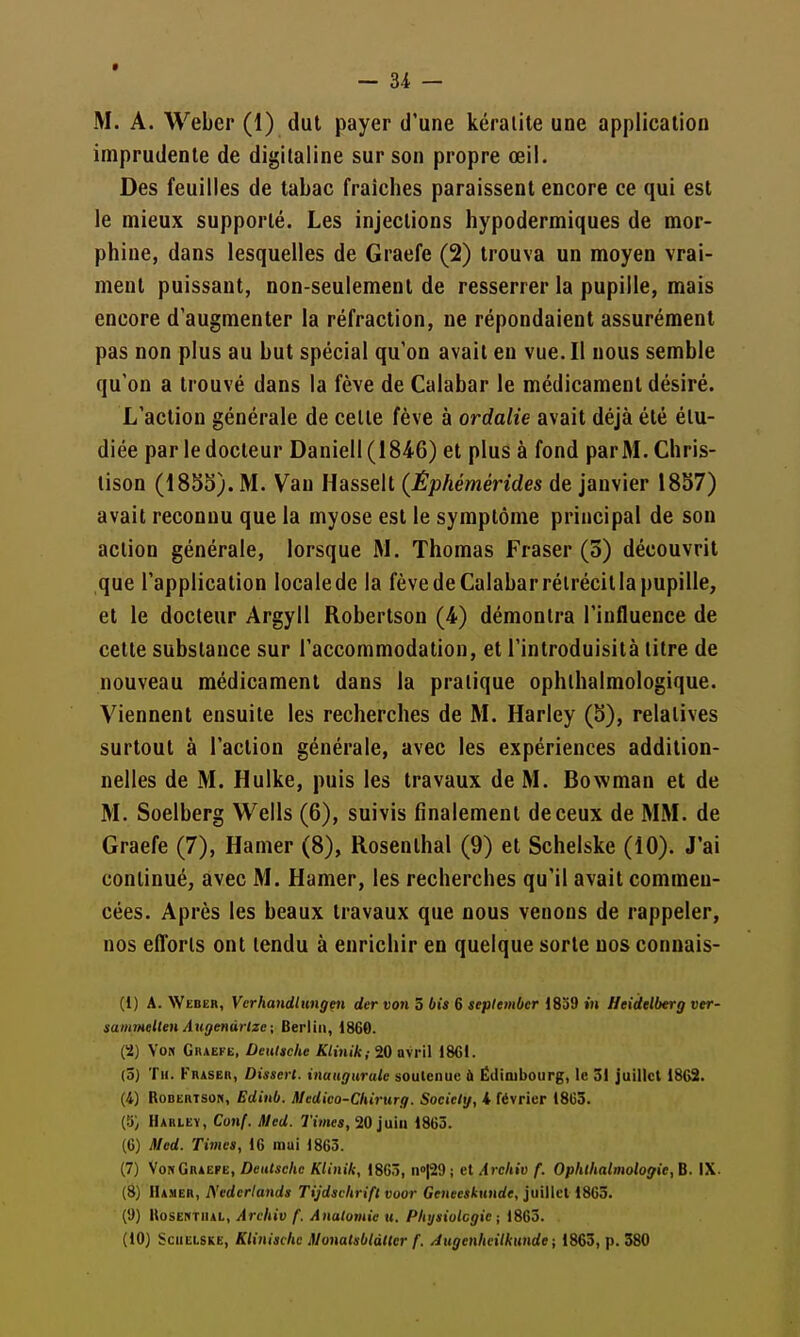 imprudente de digitaline sur son propre œil. Des feuilles de tabac fraîches paraissent encore ce qui est le mieux supporté. Les injections hypodermiques de mor- phine, dans lesquelles de Graefe (2) trouva un moyen vrai- ment puissant, non-seulement de resserrer la pupille, mais encore d'augmenter la réfraction, ne répondaient assurément pas non plus au but spécial qu'on avait en vue. Il nous semble qu'on a trouvé dans la fève de Calabar le médicament désiré. L'action générale de celle fève à ordalie avait déjà été étu- diée par le docteur Daniell(1846) et plus à fond parM. Chris- lison (185b). M. Van Hasselt (Êphémérides de janvier 18S7) avait reconnu que la myose est le symptôme principal de sou action générale, lorsque M. Thomas Fraser (3) découvrit que l'application locale de la fève de Calabar rétrécit la pupille, et le docteur Argyll Robertson (4) démontra l'influence de cette substance sur l'accommodation, et l'introduisità titre de nouveau médicament dans la pratique ophlhalmologique. Viennent ensuite les recherches de M. Harley (b), relatives surtout à l'action générale, avec les expériences addition- nelles de M. Hulke, puis les travaux de M. Bowman et de M. Soelberg Wells (6), suivis finalement de ceux de MM. de Graefe (7), Hamer (8), Rosenlhal (9) et Schelske (10). J'ai continué, avec M. Hamer, les recherches qu'il avait commen- cées. Après les beaux travaux que nous venons de rappeler, nos eiïorls ont tendu à enrichir en quelque sorte nos conuais- (1) A. Weber, Verhandlungeii der von 5 bis 6 seplembcr 1839 iu Heidtlberg ver- samiHelteH Augaiùrize ; Berlin, 1860. (2) Vo» GnAEKE, Deutsche Klinik; 20 avril 18GI. (3) Th. Fraser, Dissert, inaugurale soulenue ù Édinibourg, le 31 juillet 1862. (4) Robertson, Ediub. Medico-Cliirurg. Sociely, i février 18G3. (îi) Harley, Conf. Med. 7ï»»c«, 20 juin 1863. (6) Med. Times, 16 mai 1863. (7) VonGraëpe, Deutsche Klinik, 1863, no|29 ; cl Archiv f. Ophthalmologie, B. IX. (8) Hamer, Nedcriands Tijdschrifl voor Geneeskunde, juillet 1863. (!)) ItosENTiiAL, Archiv f. Anatomie u. Phijsiulcgie ; 1863. (10) Schelske, Klinischc Slonatsbldlter f. /iugenheilkunde ; 1863, p. 380