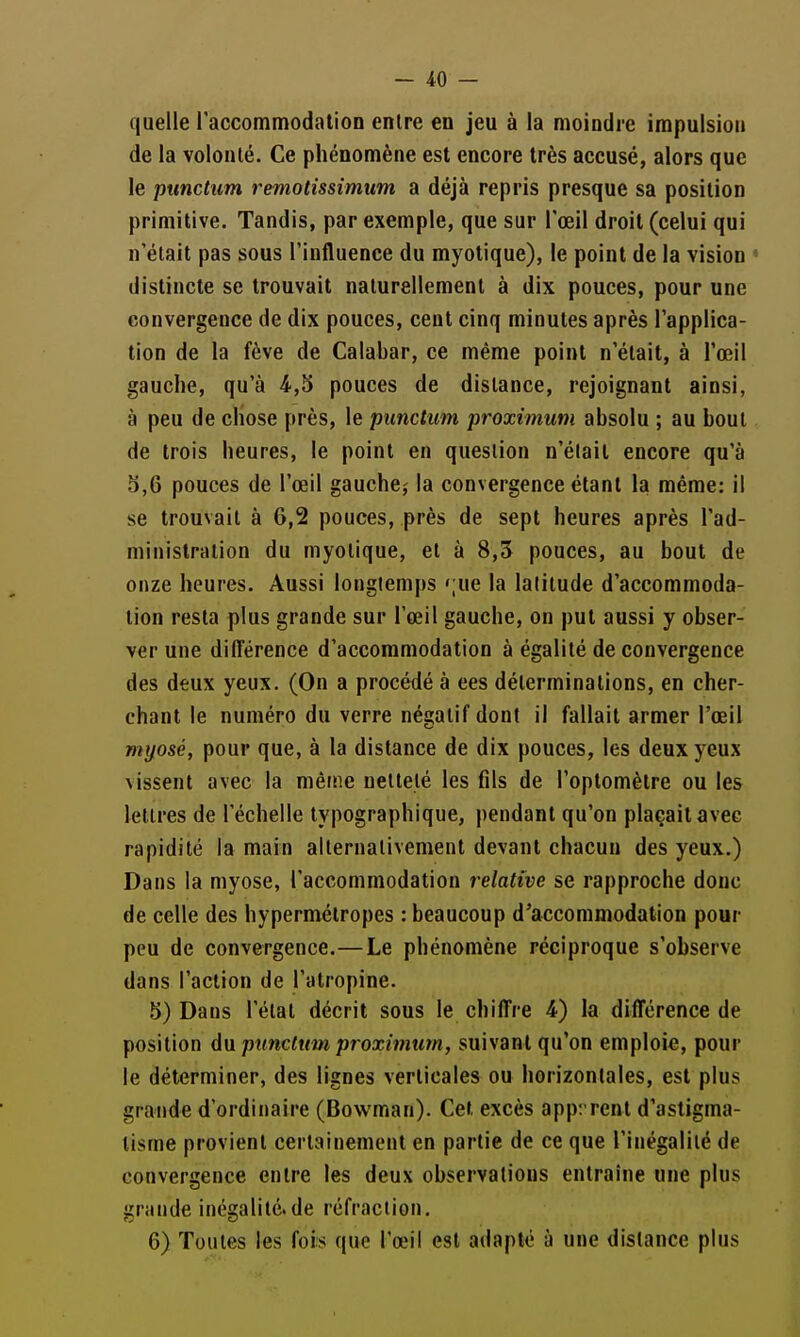 — 40 — quelle laccommodalion entre en jeu à la moindre impulsion de la volonté. Ce phénomène est encore très accusé, alors que le punctum remotissimum a déjà repris presque sa position primitive. Tandis, par exemple, que sur l'œil droit (celui qui n'était pas sous l'influence du myotique), le point de la vision « distincte se trouvait naturellement à dix pouces, pour une convergence de dix pouces, cent cinq minutes après l'applica- tion de la fève de Calabar, ce même point n'était, à l'œil gauche, qu'à 4,5 pouces de dislance, rejoignant ainsi, à peu de chose près, le punctum proximum absolu ; au bout de trois heures, le point en question n'élait encore qu'à 5,6 pouces de l'œil gauche,- la convergence étant la même: il se trouvait à 6,2 pouces, près de sept heures après l'ad- minislralion du myotique, et à 8,3 pouces, au bout de onze heures. Aussi longtemps 'jue la latitude d'accommoda- tion resta plus grande sur l'œil gauche, on put aussi y obser- ver une différence d'accommodation à égalité de convergence des deux yeux. (On a procédé à ces déterminations, en cher- chant le numéro du verre négatif dont il fallait armer l'œil myosé, pour que, à la distance de dix pouces, les deux yeux vissent avec la même netteté les fils de l'oplomètre ou les lettres de l'échelle typographique, pendant qu'on plaçait avec rapidité la main alternativement devant chacun des yeux.) Dans la myose, l'accommodation relative se rapproche donc de celle des hypermétropes : beaucoup d'accommodation pour peu de convergence.—Le phénomène réciproque s'observe dans l'action de l'atropine. 5) Dans l'état décrit sous le chiffre 4) la différence de position d\i punctum proximum, suivant qu'on emploie, pour le déterminer, des lignes verticales ou horizontales, est plus grande d'ordinaire (Bowman). Cet excès apprrent d'astigma- tisme provient certainement en partie de ce que l'inégalilé de convergence entre les deux observations entraîne une plus grande inégalité.de réfraction,