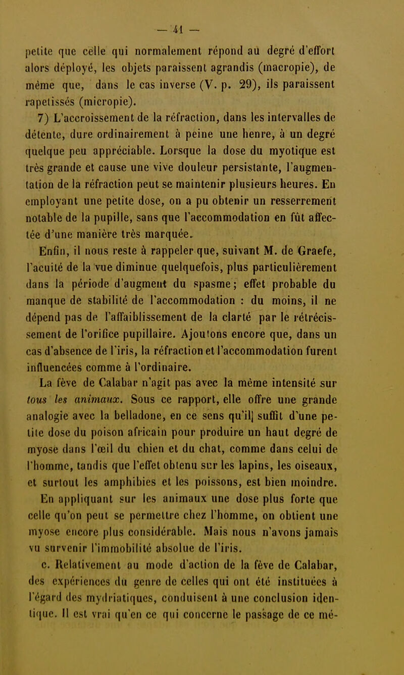 pelile que celle qui normalement répond au degré d'effort alors déployé, les objets paraissent agrandis (macropie), de même que, dans le cas inverse (V. p. 29), ils paraissent rapelissés (micropie). 7) L'accroissement de la réfraction, dans les intervalles de détente, dure ordinairement à peine une heure, à un degré quelque peu appréciable. Lorsque la dose du myolique est très grande et cause une vive douleur persistante, l'augmen- tation de la réfraction peut se maintenir plusieurs heures. Eu employant une petite dose, on a pu obtenir un resserrement notable de la pupille, sans que l'aecommodatioo en fût affec- tée d'une manière très marquée. EnCn, il nous reste à rappeler que, suivant M. de Graefe, l'acuité de la vue diminue quelquefois, plus particulièrement dans la période d'augmeut du spasme; effet probable du manque de stabilité de l'accommodation : du moins, il ne dépend pas de l'affaiblissement de la clarté par le rétrécis- sement de l'orifice pupillaire. Ajoutons encore que, dans un cas d'absence de l'iris, la réfraction et l'accommodation furent influencées comme à l'ordinaire. La fève de Calabar n'agit pas avec la même intensité sur tous les animaux. Sous ce rapport, elle offre une grande analogie avec la belladone, en ce sens qu'il] suffit d'une pe- tite dose du poison africain pour produire un haut degré de myose dans l'œil du chien et du chat, comme dans celui de l'homme, tandis que l'effet obtenu sur les lapins, les oiseaux, et surtout les amphibies et les poissons, est bien moindre. En appliquant sur les animaux une dose plus forte que celle qu'on peut se permettre chez l'homme, on obtient une myose encore plus considérable. Mais nous n'avons jamais vu survenir l'immobilité absolue de l'iris. c. Relativement au mode d'action de la fève de Calabar, des expériences du genre de celles qui ont été instituées à l'égard des mydriatiqucs, conduisent à une conclusion iden- tique, il est vrai qu'en ce qui concerne le passage de ce mé-