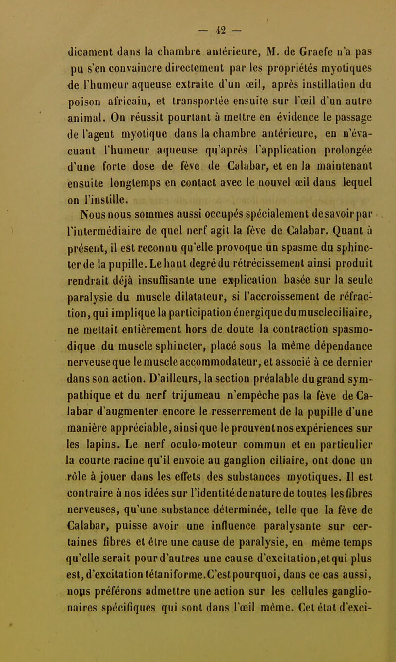 dicanient dans la chambre antérieure, M. de Graefe n'a pas pu s'en convaincre direclement par les propriétés myoliques de l'humeur aqueuse extraite d'un œil, après inslillaliou du poison africain, et transportée ensuite sur l'œil d'un autre animal. On réussit pourtant à mettre en évidence le passage de l'agent myolique dans la chambre antérieure, eu n'éva- cuant l'humeur aqueuse qu'après l'application prolongée d'une forte dose de fève de Calabar, et en la maintenant ensuite longtemps en contact avec le nouvel œil dans lequel on l'instille. Nous nous sommes aussi occupés spécialement desavoir par l'intermédiaire de quel nerf agit la fève de Calabar. Quant à présent, il est reconnu qu'elle provoque un spasme du sphinc- ter de la pupille. Le haut degré du rétrécissement ainsi produit rendrait déjà insuflisante une e7^p]icalion basée sur la seule paralysie du muscle dilatateur, si l'accroissement de réfrac- tion, qui implique la participation énergique du muscleciliaire, ne mettait entièrement hors de doute la contraction spasmo- dique du muscle sphincter, placé sous la même dépendance nerveuse que le muscle accoramodateur, et associé à ce dernier dans son action. D'ailleurs, la section préalable du grand sym- pathique et du nerf trijumeau n'empêche pas la fève de Ca- labar d'augmenter encore le resserrement de la pupille d'une manière appréciable, ainsi que le prouvent nos expériences sur les lapins. Le nerf oculo-moteur commun et eu particulier la courte racine qu'il envoie au ganglion ciliaire, ont donc un rôle à jouer dans les effets des substances myotiques. Il est contraire ànos idées sur l'identitédenaturede toutes lesGbres nerveuses, qu'une substance déterminée, telle que la fève de Calabar, puisse avoir une influence paralysante sur cer- taines fibres et être une cause de paralysie, en même temps qu'elle serait pourd'autres une cause d'excitation,etqui plus est, d'excitation tétaniforme.C'est pourquoi, dans ce cas aussi, nops préférons admettre une action sur les cellules ganglio- naires spécifiques qui sont dans l'œil même. Cet état d'exci-