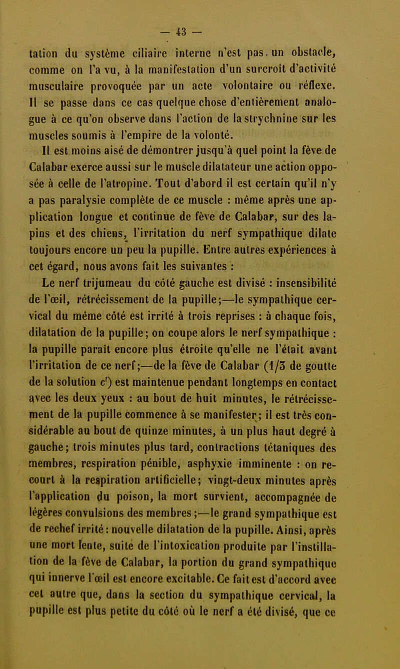 talion du système ciliairc interne n'est pas. un obstacle, comme on l'a vu, à la manifcslalion d'un surcroit d'activité musculaire provoquée par un acte volontaire ou réflexe. Il se passe dans ce cas quelque chose d'entièrement analo- gue à ce qu'on observe dans l'action de la strychnine sur les muscles soumis à l'empire de la volonté. Il est moins aisé de démontrer jusqu'à quel point la fève de Calabar exerce aussi sur le muscle dilatateur une action oppo- sée à celle de l'atropine. Tout d'abord il est certain qu'il n'y a pas paralysie complète de ce muscle : même après une ap- plication longue et continue de fève de Calabar, sur des la- pins et des chiens, l'irritation du nerf sympathique dilate toujours encore un peu la pupille. Entre autres expériences à cet égard, nous avons fait les suivantes : Le nerf trijumeau du côté gauche est divisé : insensibilité de l'œil, rétrécissement de la pupille;—le sympathique cer- vical du même côté est irrité à trois reprises : à chaque fois, dilatation de la pupille; on coupe alors le nerf sympathique : la pupille paraît encore plus étroite qu'elle ne l'était avant l'irritation de ce nerf;—de la fève de Calabar (1/3 de goutte de la solution c') est maintenue pendant longtemps en contact avec les deux yeux : au bout de huit minutes, le rétrécisse- ment de la pupille commence à se manifester; il est très con- sidérable au bout de quinze minutes, à un plus haut degré à gauche; trois minutes plus tard, contractions tétaniques des membres, respiration pénible, asphyxie imminente : on re- court à la respiration artificielle; vingt-deux minutes après l'application du poison, la mort survient, accompagnée de légères convulsions des membres ;—le grand sympathique est de rechef irrité : nouvelle dilatation de la pupille. Ainsi, après une mort lente, suite de l'intoxication produite par l'instilla- tion de la fève de Calabar, la portion du grand sympathique qui innerve l œil est encore excitable. Ce fait est d'accord avec cet autre que, dans la section du sympathique cervical, la pupille est plus petite du côté où le nerf a été divisé, que ce