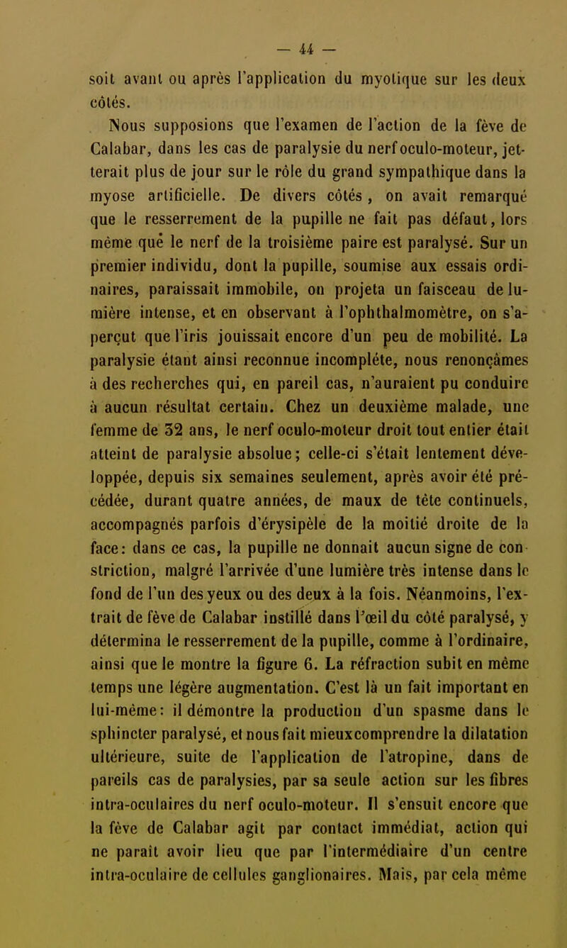 soit avant ou après l'application du myotique sur les deux côtés. Nous supposions que l'examen de l'action de la fève de Calabar, dans les cas de paralysie du nerf oculo-moteur, jet- terait plus de jour sur le rôle du grand sympathique dans la myose artificielle. De divers côtés, on avait remarqué que le resserrement de la pupille ne fait pas défaut, lors même que le nerf de la troisième paire est paralysé. Sur un premier individu, dont la pupille, soumise aux essais ordi- naires, paraissait immobile, on projeta un faisceau de lu- mière intense, et en observant à l'ophthalmomètre, on s'a- perçut que l'iris jouissait encore d'un peu de mobilité. La paralysie étant ainsi reconnue incomplète, nous renonçâmes à des recherches qui, en pareil cas, n'auraient pu conduire à aucun résultat certain. Chez un deuxième malade, une femme de 32 ans, le nerf oculo-moteur droit tout entier était atteint de paralysie absolue; celle-ci s'était lentement déve- loppée, depuis six semaines seulement, après avoir été pré- cédée, durant quatre années, de maux de téte continuels, accompagnés parfois d'érysipèle de la moitié droite de la face: dans ce cas, la pupille ne donnait aucun signe de con striction, malgré l'arrivée d'une lumière très intense dans le fond de l'un des yeux ou des deux à la fois. Néanmoins, l'ex- trait de fève de Calabar instillé dans Toeil du côté paralysé, y détermina le resserrement de la pupille, comme à l'ordinaire, ainsi que le montre la figure 6. La réfraction subit en même temps une légère augmentation. C'est là un fait important en lui-même: il démontre la production d'un spasme dans le sphincter paralysé, et nous fait mieux comprendre la dilatation ultérieure, suite de l'application de l'atropine, dans de pareils cas de paralysies, par sa seule action sur les fibres intra-oculaires du nerf oculo-moteur. Il s'ensuit encore que la fève de Calabar agit par contact immédiat, action qui ne paraît avoir lieu que par l'intermédiaire d'un centre intra-oculaire de cellules ganglionaires. Mais, par cela même