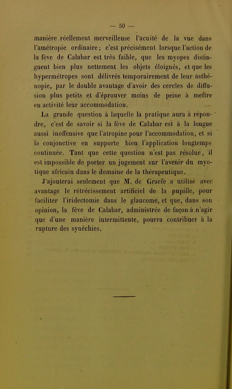 manière réellement merveilleuse l'acuité de la vue dans l'amélropie ordinaire; c'est précisément lorsque l'action de la fève de Calabar est très faible, que les myopes distin- guent bien plus nettement les objets éloignés, et que les hypermétropes sont délivrés temporairement de leur asthé- nopie, par le double avantage d'avoir des cercles de diffu- sion plus petits et d'éprouver moins de peine à mettre en activité leiir accommodation. La grande question à laquelle la pratique aura à répon- • dre, c'est de savoir si la fève de Calabar est à la longue aussi inoffensive que l'atropine pour l'accommodation, et si la conjonctive en supporte bien l'application longtemps continuée. Tant que cette question n'est pas résolue, il est impossible de porter un jugement sur l'avenir du myo- tique africain dans le domaine de la thérapeutique. J'ajouterai seulement que M. de Graefe a utilisé avec avantage le rétrécissement artificiel de la pupille, pour faciliter l'iridectomie dans le glaucome, et que, dans son opinion, la fève de Calabar, administrée de façon à n'agir que d'une manière intermittente, pourra contribuer à la rupture des synéchies.