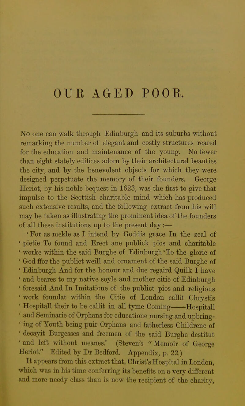 OUK AGED POOE. No one can walk through Edinburgh and its suburbs without remarking the number of elegant and costly structures reared for the education and maintenance of the young. IsTo fewer than eight stately edifices adorn by their architectural beauties the city, and by the benevolent objects for which they were designed perpetuate the memory of their founders. George Heriot, by his noble bequest in 1623, was the first to give that impulse to the Scottish charitable mind which has produced such extensive results, and the following extract from his will may be taken as illustrating the prominent idea of the founders of all these institutions up to the present day:— ' For as mekle as I intend by Goddis grace In the zeal of ' pietie To found and Erect ane publick pios and charitable ' worke within the said Burghe of Edinburgh^To the glorie of ' God ffor the publict weill and ornament of the said Burghe of ' Edinbiirgh And for the honour and due regaii-d Quilk I have ' and beares to my native soyle and mother citie of Edinburgh ' foresaid And In Imitatione of the publict pios and religious ' work foundat within the Citie of London callit Chrystis ' Hospitall their to be callit in all tyme Coming Hospitall ' and Seminarie of Orphans for educatione nursing and upbring- ' ing of Youth being puir Orphans and fatherless Childrene of ' decayit Burgesses and freemen of the said Burghe destitut ' and left without meanes.' (Steven's  Memoir of George Heriot. Edited by Dr Bedford. Appendix, p. 22.) It appears from this extract that, Christ's Hospital in London, which was in liis time conferring its benefits on a very different and more needy class than is now the recipient of the charity,