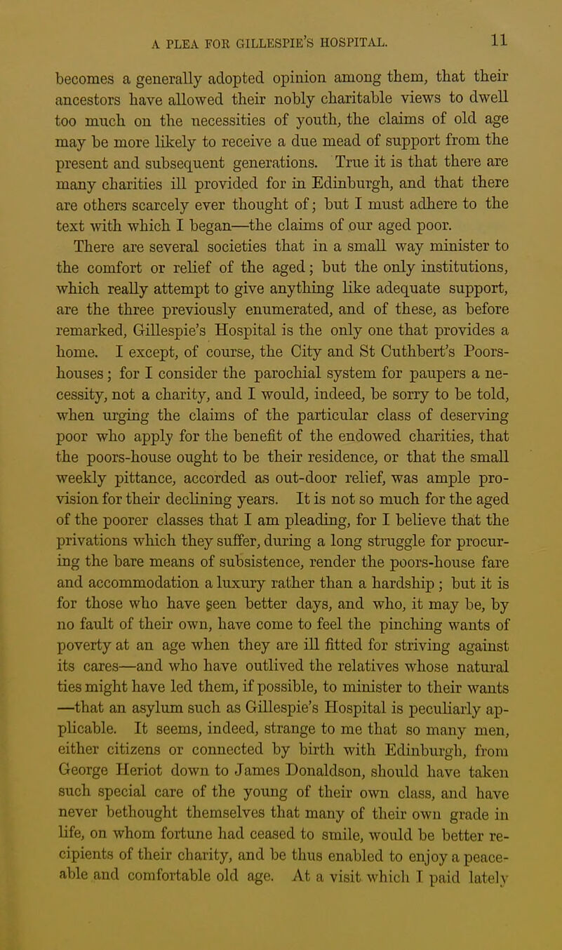 becomes a generally adopted opinion among them, that their ancestors have allowed their nobly charitable views to dwell too much on the necessities of youth, the claims of old age may be more likely to receive a due mead of support from the present and subsequent generations. True it is that there are many charities ill provided for in Edinburgh, and that there are others scarcely ever thought of; but I must adhere to the text with which I began—the claims of our aged poor. There are several societies that in a small way minister to the comfort or relief of the aged; but the only institutions, which really attempt to give anything like adequate support, are the three previously enumerated, and of these, as before remarked, Gillespie's Hospital is the only one that provides a home. I except, of course, the City and St Cuthbert's Poors- houses ; for I consider the parochial system for paupers a ne- cessity, not a charity, and I would, indeed, be sorry to be told, when urging the claims of the particular class of deserving poor who apply for the benefit of the endowed charities, that the poors-house ought to be their residence, or that the smaU weekly pittance, accorded as out-door relief, was ample pro- vision for their declining years. It is not so much for the aged of the poorer classes that I am pleading, for I believe that the privations which they suffer, during a long struggle for procur- ing the bare means of subsistence, render the poors-house fare and accommodation a luxury rather than a hardship ; but it is for those who have geen better days, and who, it may be, by no fault of their own, have come to feel the pincliing wants of poverty at an age when they are iU fitted for striving against its cares—and who have outlived the relatives whose natural ties might have led them, if possible, to minister to their wants —that an asylum such as Gillespie's Hospital is pecuKarly ap- plicable. It seems, indeed, strange to me that so many men, either citizens or connected by birth with Edinburgh, from George Heriot down to James Donaldson, should have taken such special care of the young of their own class, and have never bethought themselves that many of their own grade in Hfe, on whom fortune had ceased to smile, would be better re- cipients of their charity, and be thus enabled to enjoy a peace- able and comfortable old age. At a visit which I paid lately
