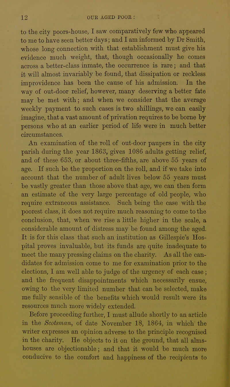 to the city poors-house, I saw comparatively few who appeared to me to have seen better days; and I am informed by Dr Smith, whose long connection with that establishment must give his evidence much weight, that, though occasionally he comes across a better-class inmate, the occurrence is rare; and that it will almost invariably be found, that dissipation or reckless improvidence has been the cause of his admission. In the way of out-door relief, however, many deserving a better fate may be met with; and when we consider that the average weekly payment to such cases is two shillings, we can easily imagine, that a vast amount of privation requires to be borne by persons who at an earlier period of life were in much better circumstances. An examination of the roll of out-door paupers in the city parish during the year 1863, gives 1086 adults getting relief, and of these 653, or about three-fifths, are above 55 years of age. If such be the proportion on the roll, and if we take into account that the number of adult lives below 55 years must be vastly greater than those above that age, we can then form an estimate of the very large percentage of old people, who require extraneous assistance. Such being the case with the poorest class, it does not require much reasoning to come to the conclusion, that, when we rise a little higher in the scale, a considerable amount of distress may be found among the aged. It is for this class that such an institution as Gillespie's Hos- pital proves invaluable, but its funds are quite inadequate to meet the many pressing claims on the charity. As all the can- didates for admission come to me for examination prior to the elections, I am well able to judge of the urgency of each case; and the frequent disappointments which necessarily ensue, owing to the very limited number that can be selected, make me fully sensible of the benefits which would result were its resources much more widely extended. Before proceeding further, I must allude shortly to an article in the Scotsman, of date November 18, 1864, in which the writer expresses an opinion adverse to the principle recognised in the charity. He objects to it on the ground, that all alms- houses are objectionable; and that it would be much more conducive to the comfort and happiness of the recipients to