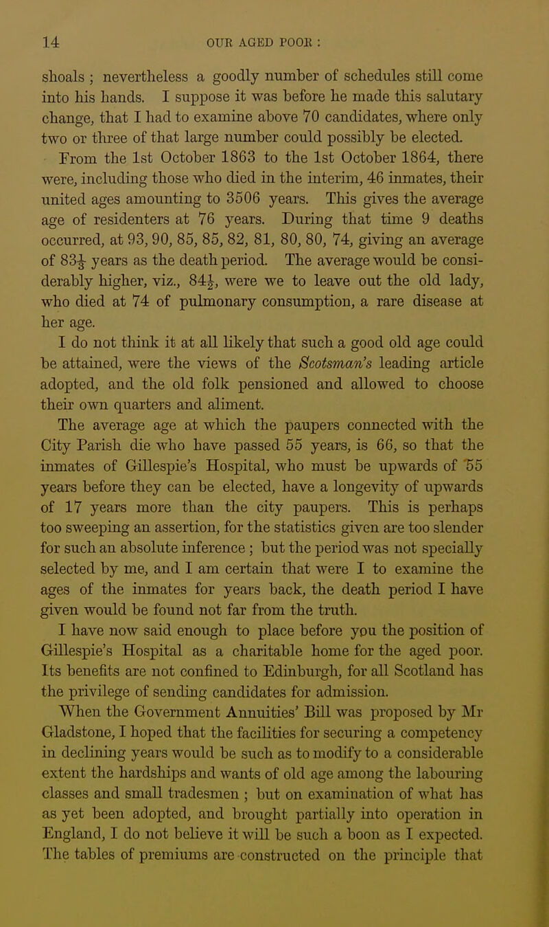 shoals ; nevertheless a goodly number of schedules still come into his hands. I suppose it was before he made this salutary- change, that I had to examine above 70 candidates, where only two or three of that large number could possibly be elected. From the 1st October 1863 to the 1st October 1864, there were, including those who died in the interim, 46 inmates, their united ages amounting to 3506 years. This gives the average age of residenters at 76 years. During that time 9 deaths occurred, at 93,90, 85, 85, 82, 81, 80, 80, 74, giving an average of 83^ years as the death period. The average would be consi- derably higher, viz., 84J, were we to leave out the old lady, who died at 74 of pulmonary consumption, a rare disease at her age. I do not think it at all likely that such a good old age could be attained, were the views of the Scotsman's leading article adopted, and the old folk pensioned and allowed to choose their own quarters and aliment. The average age at which the paupers connected with the City Parish die who have passed 55 years, is 66, so that the inmates of Gillespie's Hospital, who must be upwards of '55 years before they can be elected, have a longevity of upwards of 17 years more than the city paupers. This is perhaps too sweeping an assertion, for the statistics given are too slender for such an absolute inference; but the period was not specially selected by me, and I am certain that were I to examine the ages of the inmates for years back, the death period I have given would be found not far from the truth. I have now said enough to place before you the position of Gillespie's Hospital as a charitable home for the aged poor. Its benefits are not confined to Edinburgh, for all Scotland has the privilege of sending candidates for admission. When the Government Annuities' Bill was proposed by Mr Gladstone, I hoped that the facilities for securing a competency in declining years woiild be such as to modify to a considerable extent the hardships and wants of old age among the labouring classes and small tradesmen ; but on examination of what has as yet been adopted, and brought partially into operation in England, I do not believe it will be such a boon as I expected. The tables of premiums are constructed on the principle that