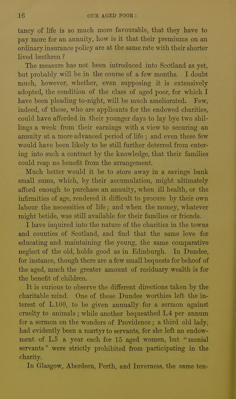 tancy of life is so much more favourable, that they have to pay more for an annuity, how is it that their premiums on an ordinary insurance policy are at the same rate with their shorter lived brethren ? The measure has not been introduced into Scotland as yet, but probably will be in the course of a few months. I doubt much, however, whether, even supposing it is extensively adopted, the condition of the class of aged poor, for which I have been pleading to-night, will be much ameliorated. Few, indeed, of those, who are applicants for the endowed charities, could have afforded in their younger days to lay bye two shil- lings a week from their earnings with a view to securing an annuity at a more advanced period of life ; and even these few would have been likely to be still further deterred from enter- ing into such a contract by the knowledge, that their families could reap no benefit from the arrangement. Much better would it be to store away in a savings' bank small sums, which, by their accumulation, might ultimately afford enough to purchase an annuity, when ill health, or the infirmities of age, rendered it difficult to procure by their own labour the necessities of life ; and when the money, whatever might betide, was still available for their families or friends. I have inquired into the nature of the charities in the towns and counties of Scotland, and find that the same love for educating and maintaining the young, the same comparative neglect of the old, holds good as in Edinburgh. In Dundee, for instance, though there are a few small bequests for behoof of the aged, much the greater amount of residuary wealth is for the benefit of children. It is curious to observe the different directions taken by the charitable mind. One of these Dundee worthies left the in- terest of L.lOO, to be given annually for a sermon against cruelty to animals ; while another bequeathed L.4 per annum for a sermon on the wonders of Providence ; a third old lady, had evidently been a martyr to servants, for she left an endow- ment of L.5 a year each for 15 aged women, but menial servants were strictly prohibited from participating in the charity. In Glasgow, Aberdeen, Perth, and Inverness, the same ten-