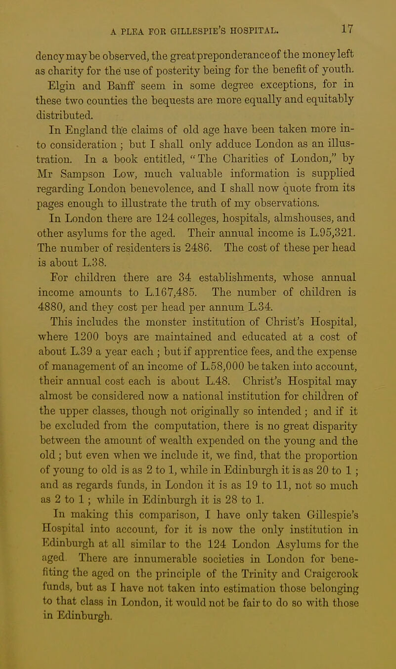 dencymaybe observed, the greatpreponderanceof the money left as charity for the use of posterity being for the benefit of youth. Elgin and Banff seem in some degree exceptions, for in these two counties the bequests are more equally and equitably distributed. In England the claims of old age have been taken more in- to consideration ; but I shall only adduce London as an illus- tration. In a book entitled, The Charities of London, by Mr Sampson Low, much valuable information is supplied regarding London benevolence, and I shall now quote from its pages enough to illustrate the truth of my observations. In London there are 124 colleges, hospitals, almshouses, and other asylums for the aged. Their annual income is L.95,321. The number of residenters is 2486. The cost of these per head is about L.38. For children there are 34 establishments, whose annual income amounts to L.167,485. The number of children is 4880, and they cost per head per annum L.34. This includes the monster institution of Christ's Hospital, where 1200 boys are maintained and educated at a cost of about L.39 a year each ; but if apprentice fees, and the expense of management of an income of L.58,000 be taken into account, their annual cost each is about L.48. Christ's Hospital may almost be considered now a national institution for children of the upper classes, though not originallj'' so intended ; and if it be excluded from the computation, there is no great disparity between the amount of wealth expended on the young and the old; but even when we include it, we find, that the proportion of young to old is as 2 to 1, while in Edinburgh it is as 20 to 1; and as regards funds, in London it is as 19 to 11, not so much as 2 to 1 ; while in Edinburgh it is 28 to 1. In making this comparison, I have only taken Gillespie's Hospital into account, for it is now the only institution in Edinburgh at all similar to the 124 London Asylums for the aged. There are innumerable societies in London for bene- fiting the aged on the principle of the Trinity and Craigcrook funds, but as I have not taken into estimation those belonging to that class in London, it would not be fair to do so with those in Edinburgh.