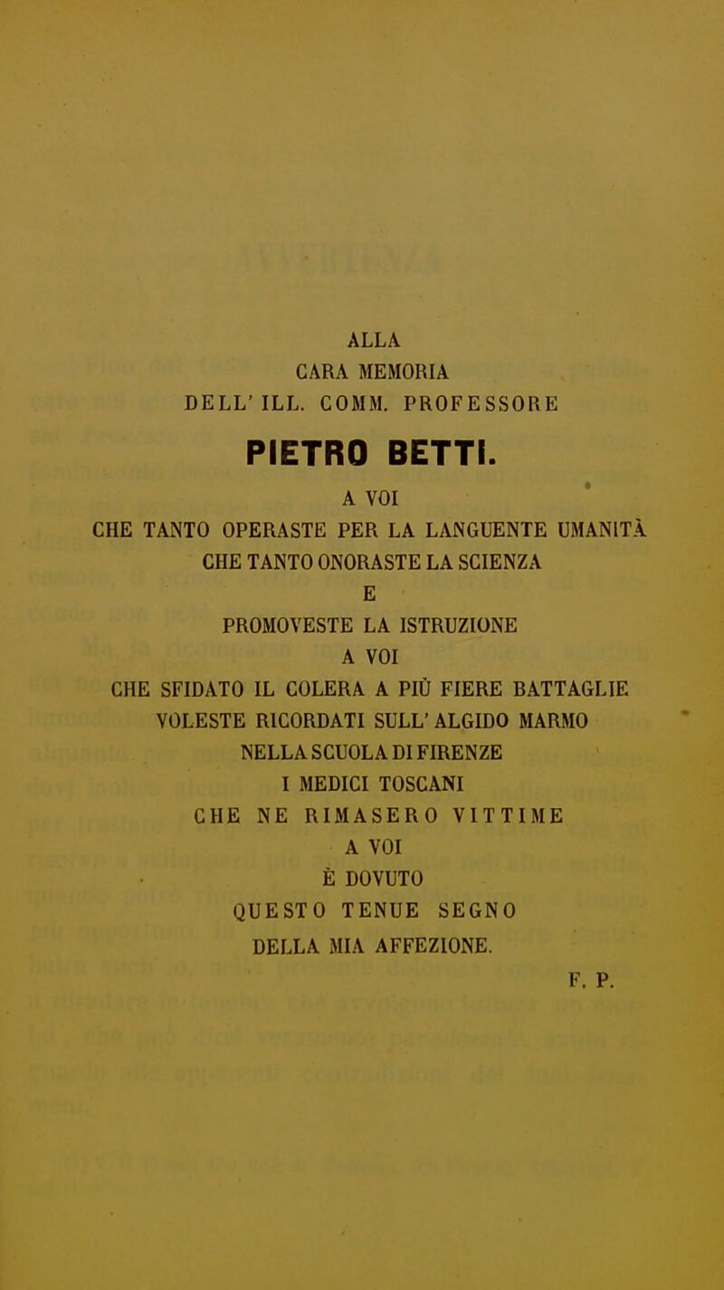 ALLA GARA MEMORIA DELL'ILL. COMM. PROFESSORE PIETRO BETTI. A VOI CHE TANTO OPERASTE PER LA LANGUENTE UMANITÀ CHE TANTO ONORASTE LA SCIENZA E PROMOVESTE LA ISTRUZIONE A VOI CHE SFIDATO IL COLERA A PIÙ FIERE DATTAGLIE VOLESTE RICORDATI SULL' ALGIDO MARMO NELLA SCUOLA DI FIRENZE I MEDICI TOSCANI CHE NE RIMASERO VITTIME A VOI È DOVUTO QUESTO TENUE SEGNO DELLA MIA AFFEZIONE.