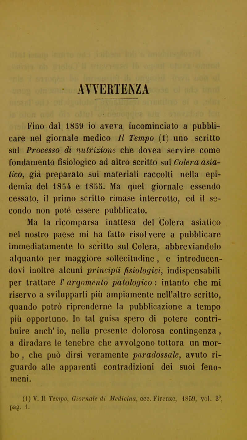 AVVERTENZA Fino dal 1859 io aveva incominciato a pubbli- care nel giornale medico II Tempo (1) uno scritto sul Processo di nutrizione che dovea servire come fondamento fisiologico ad altro scritto sul Colera asia- tico, già preparato sui materiali raccolti nella epi- demia del 1854 e 1855. Ma quel giornale essendo cessato, il primo scritto rimase interrotto, ed il se- condo non potè essere pubblicato. Ma la ricomparsa inattesa del Colera asiatico nel nostro paese mi ha fatto risolvere a pubblicare immediatamente lo scritto sul Colera, abbreviandolo alquanto per maggiore sollecitudine, e introducen- dovi inoltre alcuni principii fisiologici, indispensabili per trattare V argomento patologico : intanto che mi riservo a svilupparli più ampiamente nell'altro scritto, quando potrò riprenderne la pubblicazione a tempo più opportuno. In tal guisa spero di potere contri- buire anch' io, nella presente dolorosa contingenza, a diradare le tenebre che avvolgono tuttora un mor- bo , che può dirsi veramente paradossale, avuto ri- guardo alle appaienti contradizioni dei suoi feno- meni. (I) V. Il Tempo, Giornale di Medicina, ecc. Firenze, 1859, voi. 3, pag. I.