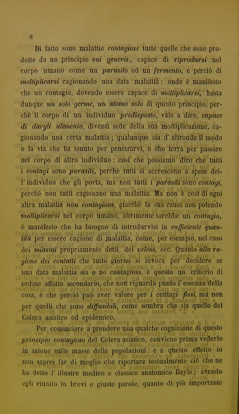 Di l'alto sono malattie conlagiose tutte quelle che sono pro- dotte da un principio sui generis, capace di riprodursi nel corpo umano come un parasito od un fermento^ e perciò di moltiplicarsi cagionando una data malattia : onde è manifesto che un contagio, dovendo essere capace di molUplicarsi, basta dunque un solo germe, un atomo solo di questo principio, per- chè il corpo di un individuo predisposto, vàie a dire, capace di dargli alimento, diventi sede della sua moltiplicazione, ca- gionando una certa malattia; qualunque èia d' altronde il modo 0 la'via che ha tenuto per penetrarvi, o che terrà per passare tìel corpo di altro individuo: così che possiamo dire che tutti ^'contagi sorio parasiti, perchè tutti si accrescono a spése del- l'individuo che gli porta, ma non tutti i paràsili'sono contagi, perchè non tutti cagionano una malattia. Ma non è così di ogni altra malattia non contagiosa, giacché la sua da'usa non potendo moltiplicarsi nel corpo umano, éltrimenle sarebbe un contagio, è manifesto che ha bisogno di introdurvisi in sufficiente quan- tità per essere cagione di xnalattia, come, per esempio, nel caso dei miasmi propriamente detli/'déi 've/'ént, écci' Quari allara- gione dei contatti che tutto giorno si invoca per decìdere se una data malattia sia o no contagiosa, è questo un criterio di ordine affatto secondario, che noti riguarda punto l'essenza della cosa, e che perciò può aver valore per i contagi fissi, ma non per quelli che sono diffusibili, come sembra che sia quello del Celebra asiatico epidemico. Per coqiinciare a prendere una qualche cognizione di questo principio conlagioso del Colera asiatico, conviene prima vederlo in azione sulle masse delle popolazioni : e ai qiieSto effetto io , non s^aprcj^ far di meglio che riportare testualmente ciò che ne ha detto l'illustre medico e classico anatomico Bayle ; avendo egli riunito in brevi e giuste parole, quanto di più importante