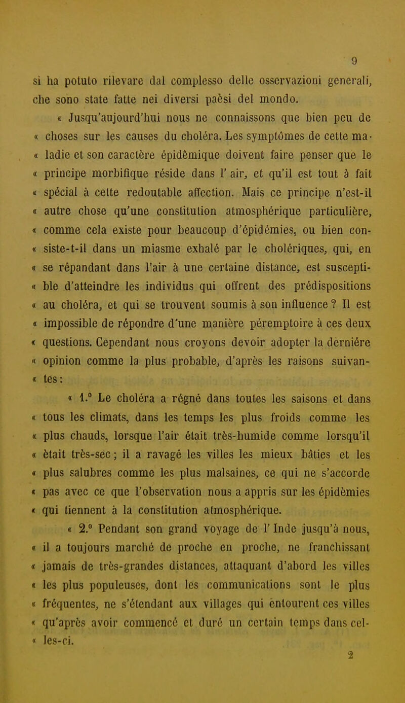 SÌ ha potuto rilevare dal complesso delle osservazioni generali, che sono state fatte nei diversi paèsi del mondo. « Jusqu'aujourd'hui nous ne connaissons que bien peu de « choses sur les causes du choléra. Les symplOmes de cette ma- « ladie et son caractère épidèmique doivent faire penser que le « principe morbiflque réside dans 1' air, et qu'il est tout à fait « special à cette redoulable affeclion. Mais ce principe n'est-il « autre chose qu'une constitution atmosphérique particulière, « comme cela existe pour beaucoup d'épidémies, ou bien con- « siste-t-il dans un miasme exhalé par le cholériques, qui, en « se répandant dans l'air à une certaine distance, est suscepti- « ble d'atteindre les individus qui offrent des prédispositions « au choléra, et qui se trouvent soumis à son influence ? Il est « impossible de répondre d'une manière péremptoire à ces deux < questions. Cependant nous croyons devoir adopter la derniére '( opinion comme la plus probable, d'après les raisons suivan- « tes: « 1.° Le choléra a régné dans toutes les saisons et dans « tous les climats, dans les temps les plus froids comme les « plus chauds, lorsque l'air était très-humide comme lorsqu'il « ètait très-sec; il a ravagé les villes les mieux bàties et les « plus salubres comme les plus raalsaines, ce qui ne s'accorde « pas avec ce que l'observation nous a appris sur les épidèmies * qui tiennent à la constitution atmosphérique. « 2. Pendant son grand voyage de l'Inde jusqu'à nous, « il a toujours marclié de proche en proche, ne franchissant « jamais de très-grandes distances, attaquant d'abord les villes t les plus populeuscs, dont les Communications sont le plus « fréquentes, ne s'élendant aux villages qui cnlourcnt ces villes qu'apròs avolr commcncé et dure un certain temps dans cel- « les-ci. 2