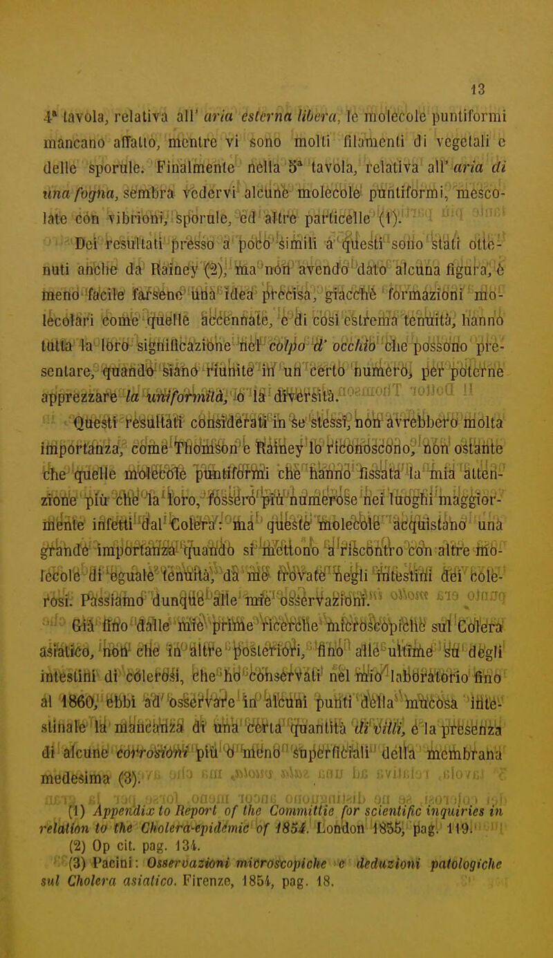 iZ 4* tavola, relativa all' aria esterna libera^ìè molecole puntiformi mancano affatto, mentre vi sono molti filamenti di vegetali c delle sporule. Finalmente nella 5* tavola, relativa all' am ài una fogna, sembra vedervi aldine molecble' puntiformi, mesca- làte éótì vibrioni, sporuleZ-^efl^'àUrè palaticene(1*)'.'^'^*''^ o'iJa^Bei i^esitltati'presso à' pót!i)''èitìili à''|\lestìsòtìo'ist'àtr òtte^' DUti ahblier dà^ tìà'méy f2)^' toa''nóii-afenrfo''^dàtò figul-a'^'^ menò'facile' farsene' una' idea' pt-^èisà, giàccfi'é 'formazioni ndo- ikóìSrt 'éom'e''.fc^&fl6 Hycbnrràte, '4'di c'òsre'sti''eriiaìèWàità, hanrii ttìtit' 'h'lòròl- sièriiflbazibrte'^tì(^''c(!>?j[jò^W' ■ohckìhr'Siìé pOssoti'o pre- sentare, quandtì- feìàno rmriitè 'ii/ ' uH'-btfrttì 'humèl'Òi pè'f 'piòìe'rinlè' apprezzare /a tiiiV/brbiz7d,'io ^'^gtièfsW-rè'éiiltàt'ì cbnsì'déhii in se'stèssiiió'tf àVfèybero molta iiiiportànza, coiiié^'rtìctìi^òii'b liàitìey'lò'i'ìlfòftiiscò'iio/iiÓTi' oéi'àiitfe i^he 'cnielìe m(ii%Mé piintìftìftó'i ché''tònfrt3'']ri8èyit!à%'M ^ÌUÌilW tóte irifetti''(ìal'^oÌft¥/^ttià^' qiifeété^oleèbìB' 'atìi^uistand^'i^^^ gtkhJé irai)òrfàtfW't?uatìàb sf'Wfftlono ^'i^ikBntro tón altre US^ Pàssidmò (lun^tìg^'Siìe'rf^skérVazibtì^?*^ oìano &ìà''fltìo''(laìtó riMè^^ptìtóe^VìM sé'WèM aéfalìòe, 'ridtf etìè ^h''dltt*e''iiosté^iÓ^i,'-'fl'fi^'^ a11é^'uit!ifié'^tì' dè'glì' intestini- di cóleftìiii, che-'hbtò'hsé^Vdfi' nel li'io'^lalDtìràliÒtìo'ffhò^ al 1860,' èbbi ^(l''os§éi'Véfi'e'irf'to'iii putiti'd^lla'^ltnt'èbsà itìtó^-' sUnafó'iiy'nljiiiéh'iiiià; di' ù^a''déVia''quantità W\iUÌ!Ì è-'Ui^hm^ di! alciiné' òdiVóM'ipiÙ''^'tóynb'étp^i^nò'i^^ ihcmbfah'd' medesima (3). ' *>iwi liou bfi livuiibi ,iìIuvjìj (t) Appendix to Report of the Committie for scientific inquiries in relation to the Cholera-epidémic of i85i.' Lon-don 'ÌS55, Jiagl' li^dl'it^JU' (2) Op cit. pag. m. (3) Pacini: Osservazioni microscopiche e deduzioni patologiche sul Cholera asiatico. Firenze, 1854, pag. 18.