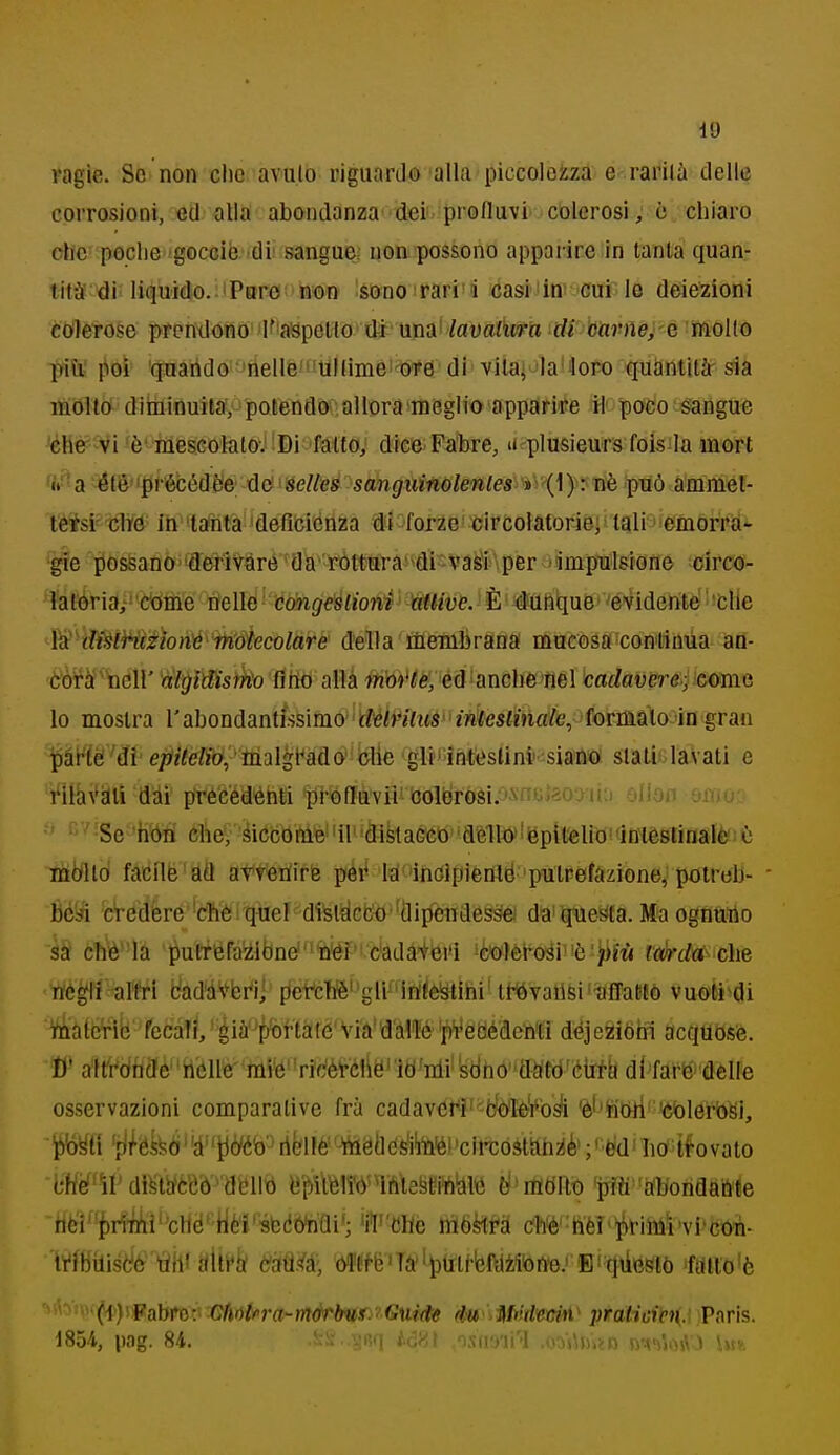 ragie. Se non clic avuto riguardo alla piccolci^za e rafilà delle corrosioni, ed alla abondanza- deii. profluvi' colerosi, c chiaro olle poclie gocciè 'di! sangue; non possono apparire in tanta quan- tità^'di; liquido. 1 Pere'non sono rari'i casiiin' cui le deiezioni coilerose prenilono 'K'aspetto'di'una' /auaiura di barne^-é 'mollo più; fioì '(|natìdo-meIlé'«llllimè'w6 di'vllajulaUofo quantità sia itìiflld dìininuila, potendo allora meglio apparire il poco s:anguc cM-^ii 'è'-meseolatoJ !Di 'fàlto; dice Fa'bre, n plusieurs fois la mort a été'fjprécédèie: dtf ' Éelleà sanguinoleniemy'{\)•: nè può ammel- tèM' cittì iti''latita 'deficienza éì ^forze' circolatorieji'i^lisiemorra- ■gie possano'deriVàró 'da''ròttara'>din'as1'\per timpulsione circo- latoria;' 'Cidihe tìellò • cmigeslioni mive. È dunque ' 'evidente 'CHe '^W'^dMWèèìon'é''rh:àÌecolare della liiembrana mucosa continua an- òò^a'ìicir àlgMsrko fìtìo alla moì'te, ed anche nel cadavere; come lo mostra V a^ìondantUsimo • delriltis ìMeslin^ gran ^àrtè'di e/7;;e/>(7, 'inalgt^ado''blie 'glr' ìhteslini siano slaLi^ lavati e i'ÌHi\^àlli diii précedénti prófluvii oolerosi;)i'ne]2oyn;j olloo cimu ■ ■ ' Se 'h'òtì 6lb^ 'éiccbni'è!41''dièlaGCo'déltó'!iBpÌl«liO''i mòiltò facilè'atì atttetìirte péi< la'incipienld putrefazione, potrcb- béSn c^edèré 'cTièi quel di^lcicfc^''dipendesse) da'questa. Ma ognuno k cìiè-'h 'pu(téfa'iibne'%iéPi c'adàiéi'i !è«)lèi^o^i'!è:)ifw la)rd(i' che rté^li nitri bad'dVbrij peic1]S''gli^'infÌèStihi'tt^vallsi'iiflalifò vuofci^di tóàlcVib fecaTi, 'éià'^tfeftàic'Vià'd'allé pVetìédcriti dejeziòhi acquosè. D' altrónde''ii'éné- mi*é''ricfèrtli6' itìfnli'!sdhó''tt^^^ osservazioni comparative fra cadavcr'ì''=fcfò'Ié'^bA 'è''feibri' teblerògi, 'ii/ékò'atj(ì/éb'ribné' -'hiélléfetoi'cìi'costilh^iè';'t>d'lib-tfovato bHef'ÌI'dì^lbféeò'*'amib tìpfelfòiMegmto tì'rtìtiltb firffi'dbondabte tìéÌ^'{)rf^i''cHé' tiè'ì'ébdò^Qi'; 'i'I''Che nìòèlM cfefe'^lièl'^riml'vi'cOTi- Mbilistó tìhi f<llt*tf tóM', bll!f't3'Tà''t)lilf-bftlMbn'e.Bi qùeslò 'finto'è '^'>^'^w(i'}ylfsfyttì:x-Cfiii{fira~morHi(.^^'G^ éw^Mvtl'emi' praticienA.Paris. 1854, pag. 84. I iàHì ^osasii'? ,oos\ftsìD n^t-jVMVO Im».