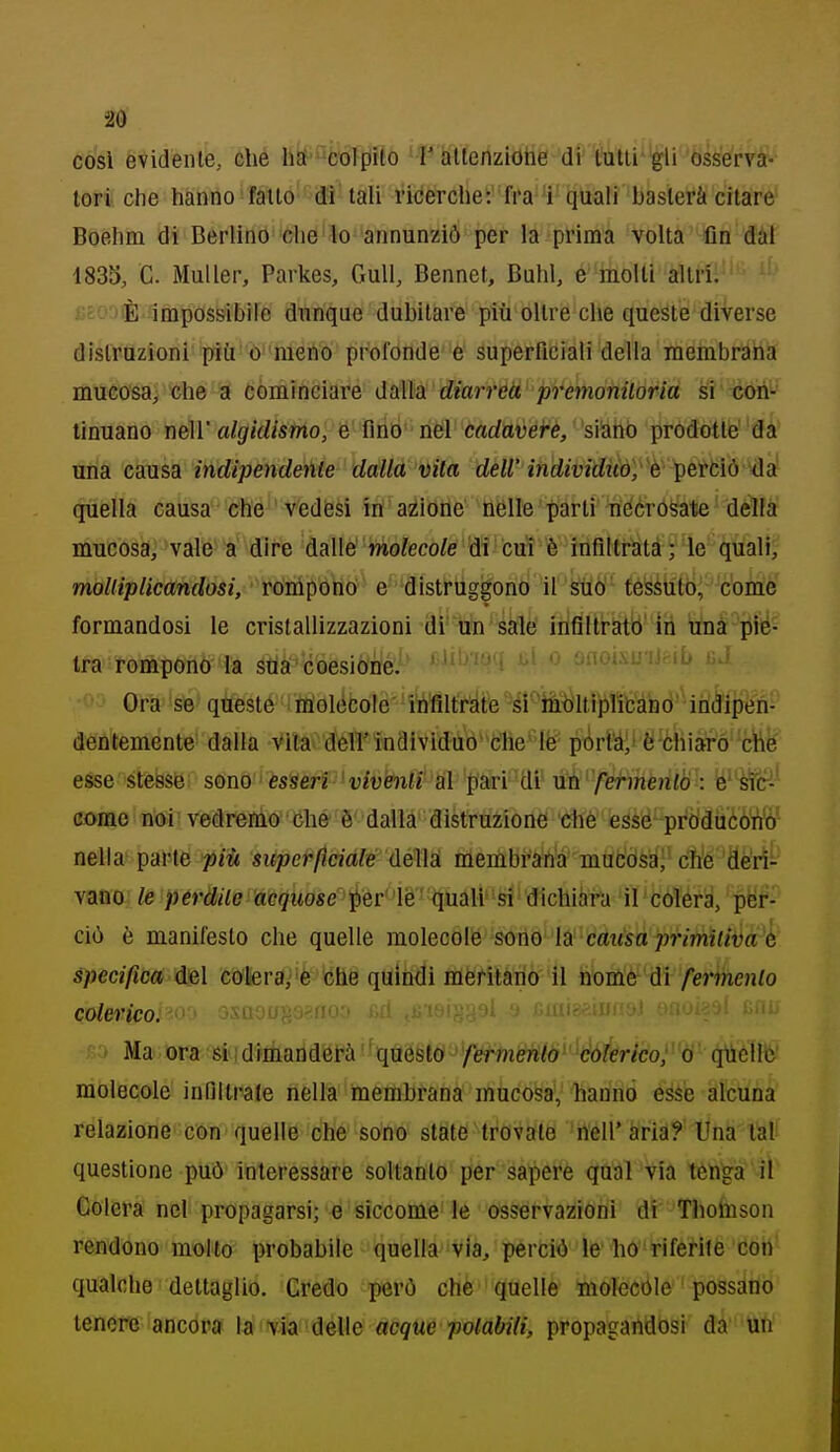 cosi evidente, che h^'f^fcbTfiaó 'f hlferizitìtìé •di'1'itti*'^ir*Ss^^^^ lori che hanno fatto di tali riderche: fra'i quali basterà citare Boehm di Berlino che'lo annunziò per la prima volta fin dàl 1833, C. Muller, Parkes, Gull, Bennet, Buhl, e molli altri. ' iic-^È impossibile dunque dubitare più oltre che queste diverse distruzioni più 0 meno profonde e superficiali della raembraha mucosa, che a cominciare dàlia diarreà premonitoria si txm- linuano lìéìV algiilismo, e finò' nel cadaveire, siano prodòtle' da una causa indipendenle dalla vita dell'individuo, é^ertiò idi quella causa che vedesi in azione nelle parti nécrosate della mucosa, vale a dire dàllè' 'mo?eco/e tìi cut è inflitratà ; le quali, moUiplicandosi, rónipòho e distrùggono ir^6' féìsàtìtb^ come formandosi le cristallizzazioni di un sale irifilti-atò'ih una piè- tra rompOnÒ' la stia coesione. ' '^''''J'i '-^^i'-'' -  ■^•5 Ora se queste iholccole' ' Iritìlfràte ''si'^Mltfiliiifcano indipen- deià'teménte- dalla Vltav dell'individuo' che' le pòrta,' è òhiaró 'ctìfe esse stesse som esperi ' viventi al pari'di' Mh ferménto : iésf(H' come noi vedrenio che è dalla distruzione 'Cfhè égsé^-pròdiicólVó' nella parte ^iìi superficiale d&M membraha mub'òsa| che deri- vano le pérdile acquose ^èrlé'' 'tjiiaU* -si dichiara ' il ' colera, per- ciò è manifesto che quelle molecàW'SonQ' ÌS cdiisà primitiva é specifica del cotera,'è tehe quindi itìèrilàrio il nome di fermento colerico.'^'^ j\uuu^:jr.n' ' ' Ma ora'siqdfriiaiidérà questo fermento colerico, o quelle molecole innilrale nella membrana mucosa,, hanno esse alcuna relazione con quelle che sono state trovale nell'aria? Una lai- questione può interessare soltanto per sapere qntìl via tèn^a il Colera nel propagarsi; e siccome le osservazioni di Tholuson rendono mollo probabile quella via, perciò le ho riferite con qualche dettaglio. Credo però che'quelle molecóle possano tenere ancora la via delle acque potàbili, propagandosi da uh